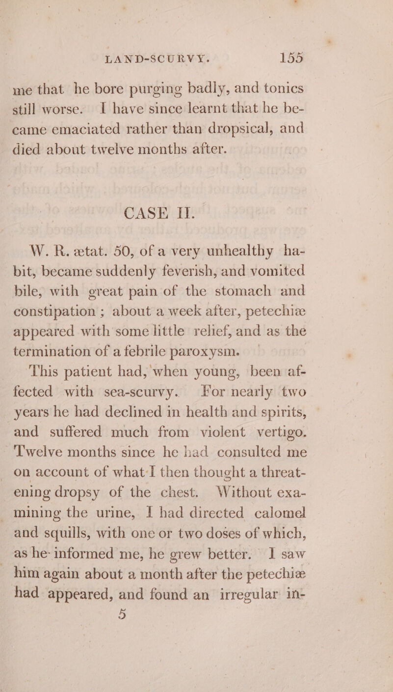 me that he bore purging badly, and tonics still worse. I have since learnt that he be- came emaciated rather than dropsical, and died about twelve months after. CASE II. W. R. etat. 50, of a very unhealthy ha- bit, became suddenly feverish, and vomited bile, with great pain of the stomach and constipation ; about a week after, petechize appeared with some little relief, and as the termination of afebrile paroxysm. _ | This patient had, when young, been af- fected with sea-scurvy. For nearly two years he had declined in health and spirits, — and suffered much from violent vertigo. ‘T'welve months since he had consulted me _ on account of what-I then thought a threat- ening dropsy of the chest. Without exa- mining the urine, I had directed calomel and squills, with one or two doses of which, as he- informed me, he grew better. I saw him again about a month after the petechize had appeared, and found an irregular in- ©