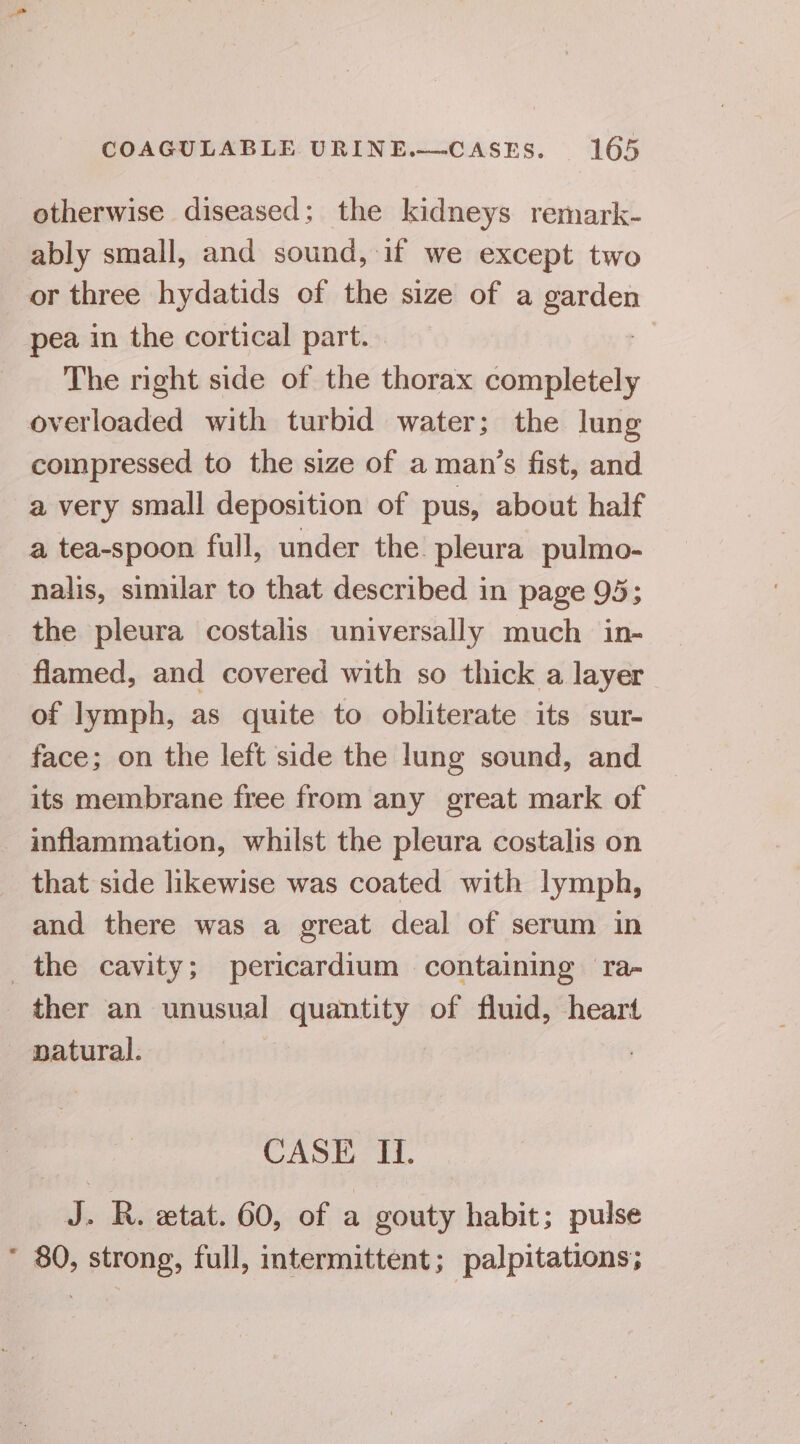 otherwise diseased; the kidneys remark- ably small, and sound, if we except two or three hydatids of the size of a enon pea in the cortical part. The right side of the thorax completely overloaded with turbid water; the lung compressed to the size of a man’s fist, and a very small deposition of pus, about half a tea-spoon full, under the. pleura pulmo- nalis, similar to that described in page 95; the pleura costalis universally much in- flamed, and covered with so thick a layer of lymph, as quite to obliterate its sur- face; on the left side the lung sound, and its membrane free from any great mark of inflammation, whilst the pleura costalis on that side likewise was coated with lymph, and there was a great deal of serum in the cavity; pericardium containing ra- ther an unusual quantity of fluid, heart natural. CASE H. ak R. etat. 60, of a gouty habit; pulse * 80, strong, full, intermittent; palpitations;