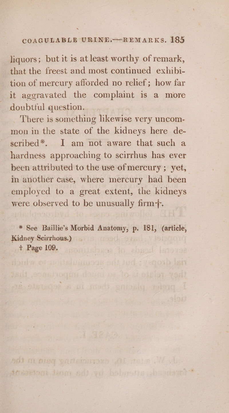 liquors; but it 1s atleast worthy of remark, that the freest and most continued exhibi- tion of mercury afforded no relief; how far it aggravated the complaint is a more doubtful question. - There is something likewise very uncom- mon in the state of the kidneys here de- scribed*. I am not aware that such a hardness approaching to scirrhus has ever been attributed to the use of mercury ; yet, in another case, where mercury had been employed to a great extent, the kidneys were Observed to be unusually firm?. * See Baillie’s Morbid Anatomy, p. 181, (article, Kidney Scirrhous.) + Page 109.