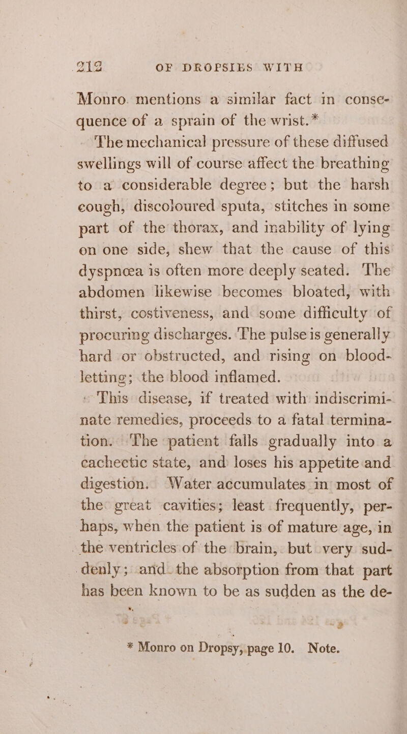 Monro. mentions a similar fact in conse- quence of a sprain of the wrist.* The mechanical pressure of these diffused swellings will of course affect the breathing to a considerable degree; but the harsh cough, discoloured sputa, stitches in some part of the thorax, and mability of lying on one side, shew that the cause of this dyspnoea is often more deeply seated. The abdomen likewise becomes bloated, with thirst, costiveness, and some difficulty of procuring discharges. ‘lhe pulse is generally hard or obstructed, and rising on blood- letting; the blood inflamed. - This disease, if treated with indiscrimi- nate remedies, proceeds to a fatal termina- tion. ‘The patient falls gradually into a cachectic state, and loses his appetite and digestion. Water accumulates in most of the: great cavities; least frequently, per- haps, when the patient is of mature age, in _ the ventricles of the brain, but very sud- denly; and. the absorption from that part has been known to be as sudden as the de- .. ad “2