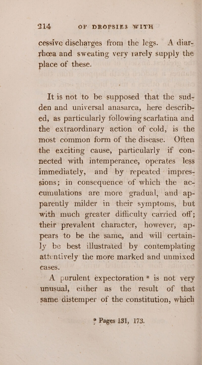 cessive discharges from the legs. A diar- rhoea and sw eating very rarely supply | the place of these. It is not to be supposed that the sud- den and universal anasarca, here describ- ed, as particularly following scarlatina and the extraordinary action of cold, is the most common form of the disease. Often the exciting cause, particularly if con- nected with intemperance, operates less immediately, and by repeated impres- s1ONs ; in consequence of which the ac- cumulations are more gradual, and ap- parently milder in their symptoms, but with much greater difficulty carried off; their prevalent character, however, ap- pears to be the same, and will certain- ly be best illustrated by contemplating attentively the more marked and unmixed cases. | Oe es A purulent expectoration * is not very unusual, either as the result of that same distemper of the constitution, which * Pages 131, 173.