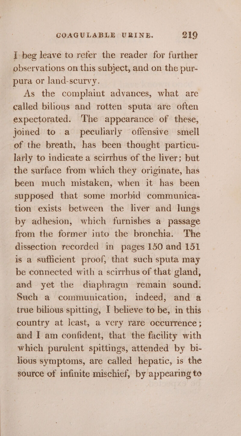 I beg leave to refer the reader for further observations on this subject, and on the pu pura or land-scurvy. As the complaint advances, what are called bilious and rotten sputa are often expectorated. ‘The appearance of these, joined to a peculiarly offensive smell of the breath, has been thought particu- larly to indicate a scirrhus of the liver; but the surface from which they originate, has been much mistaken, when it has been supposed that some morbid communica- tion exists between the liver and lungs by adhesion, which furnishes a passage from the former into the bronchia. The dissection recorded in pages 150 and 151 is a sufficient proof, that such sputa may be connected with a scirrhus of that gland, and yet the diaphragm remain sound. Such a communication, indeed, and a true bilious spitting, I believe to be, in this . country at least, a very rare occurrence; and I am confident, that the facility with which purulent spittings, attended by bi- lious symptoms, are called hepatic, is the source of infinite mischief, by appearing to