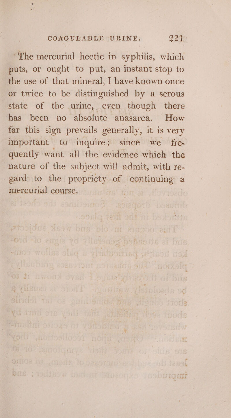 “The mercurial hectic in syphilis, which puts, or ought to put, an instant stop to the use of that mineral, I have known once or twice to be distinguished by a serous state of the urine, even though there ‘has been no absolute anasarca. How far this sign prevails generally, it is very important to inquire; since we fre- quently want all the evidence which the nature of the subject will admit, with re- gard to the propriety of continuing a mercurial course.