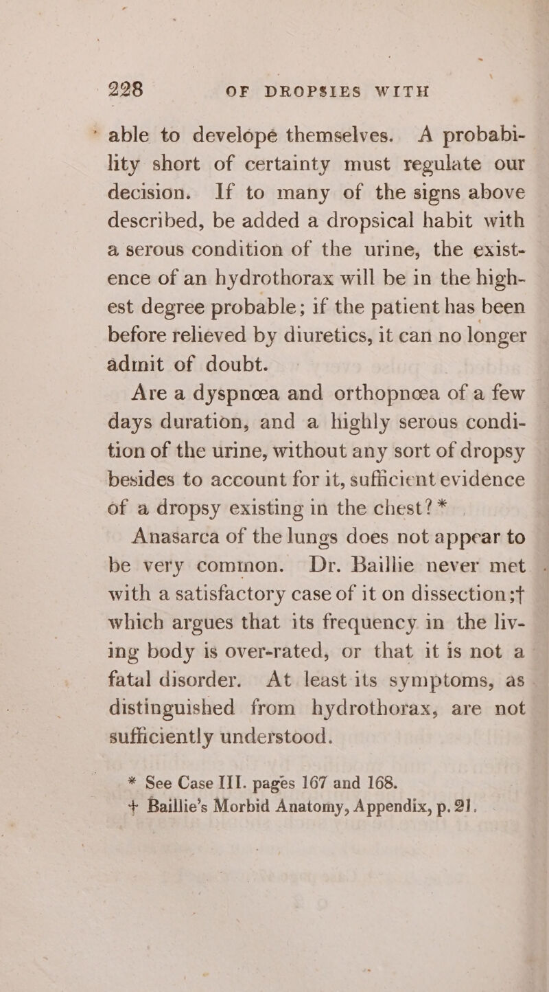 * able to developé themselves. A probabi- hty short of certainty must regulate our decision. If to many of the signs above described, be added a dropsical habit with a serous condition of the urine, the exist- ence of an hydrothorax will be in the high- est degree probable; if the patient has been before relieved by diuretics, it can no lon ger admit of doubt. Are a dyspnoea and orthopneea of a few days duration, and a highly serous condi- tion of the urine, without any sort of dropsy besides to account for it, sufficient evidence of a dropsy existing in the chest?* | Anasarca of the lungs does not appear to be very cominon. Dr. Baillie never met with a satisfactory case of it on dissection ;t which argues that its frequency in the liv- ing body is over-rated, or that it is not a fatal disorder. At least its symptoms, as. distinguished from hydrothorax, are not sufficiently understood. * See Case III. pages 167 and 168. + Baillie’s Morbid Anatomy, Appendix, p. 21.