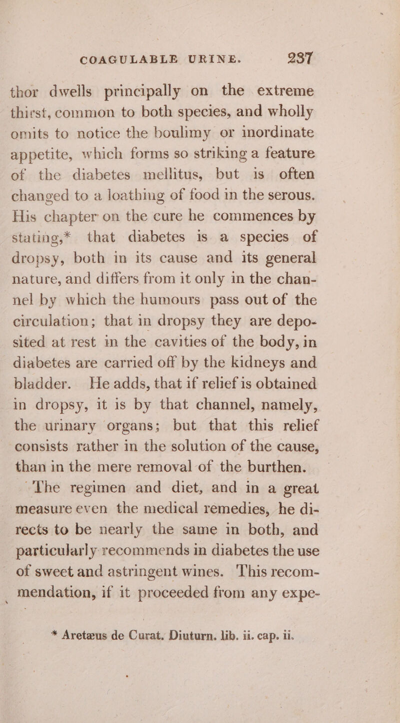 thor dwells principally on the extreme thirst, common to both species, and wholly omits to notice the boulimy or imordinate appetite, which forms so striking a feature of the diabetes mellitus, but is often changed to a loathing of food in the serous. His chapter on the cure he commences by stating,* that diabetes is a species of dropsy, both in its cause and its general nature, and differs from it only in the chan- nel by which the humours pass out of the circulation; that in dropsy they are depo- sited at rest in the cavities of the body, in diabetes are carried off by the kidneys and bladder. He adds, that if relief is obtained in dropsy, it is by that channel, namely, the urinary organs; but that this relief consists rather in the solution of the cause, than in the mere removal of the burthen. The regimen and diet, and in a great measure even the medical remedies, he di- rects to be nearly the same in both, and particularly: recommends in diabetes the use _ of sweet and astringent wines. This recom- _ mendation, if it proceeded from any expe-