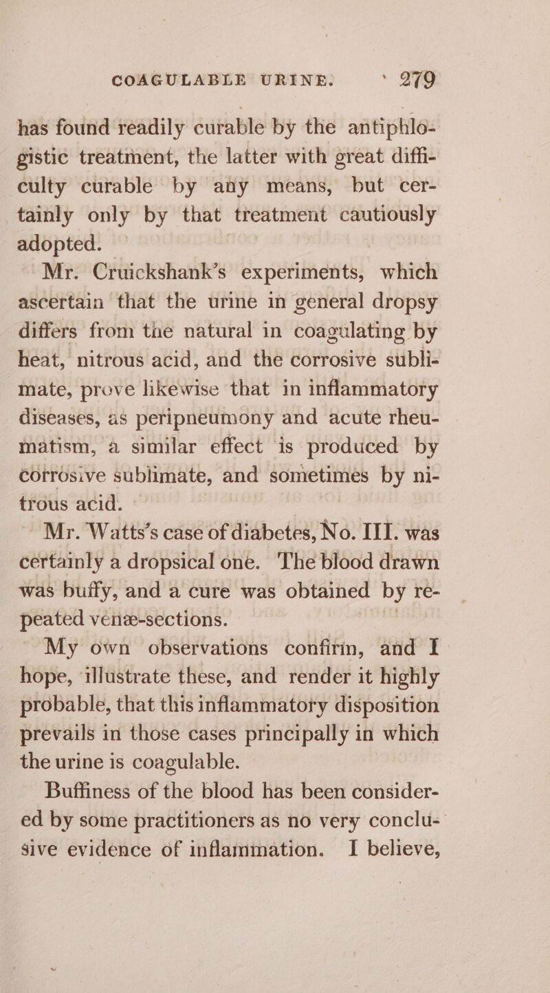 has found readily curable by the antiphlo- gistic treatment, the latter with great diffi- culty curable by any means, but cer- tainly only by that treatment cautiously adopted. | Mr. Cruickshank’s experiments, which ascertain that the urine in general dropsy differs from tae natural in coagulating by heat, nitrous acid, and the corrosive subli- mate, prove likewise that in inflammatory diseases, as peripneumony and acute rheu- | matism, a similar effect is produced by corrosive sublimate, and a by ni- trous acid. Mr. Watts’s case of diabetes, No. IIT. was certainly a dropsical one. ‘The blood drawn was buify, and a cure was obtained by re- peated venze-sections. My own observations confirm, and I. hope, illustrate these, and render it highly probable, that this inflammatory disposition prevails in those cases principally in which the urine is coagulable. Buffiness of the blood has been consider- ed by some practitioners as no very conclu- _ sive evidence of inflammation. I believe,