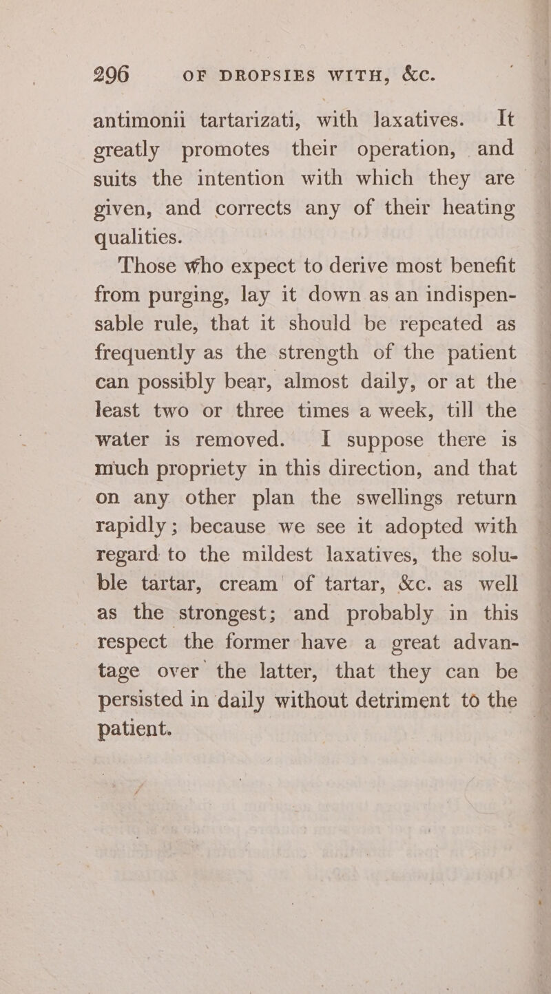 antimonii tartarizati, with laxatives. It greatly promotes their operation, and ~ suits the intention with which they are— given, and corrects any of their heating qualities. Those who expect to derive most benefit from purging, lay it down as an indispen- sable rule, that it should be repeated as frequently as the strength of the patient can possibly bear, almost daily, or at the least two or three times a week, till the water is removed. I suppose there is much propriety in this direction, and that on any other plan the swellings return rapidly ; because we see it adopted with regard to the mildest laxatives, the solu- ble tartar, cream’ of tartar, &amp;c. as well as the ‘strongest; and probably in this respect the former have a great advan- tage over the latter, that they can be persisted in daily without detriment to the patient. 3