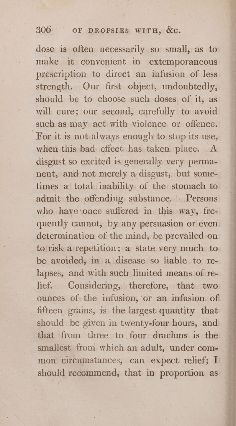 dose is often necessarily so small, as to make it convenient in extemporaneous prescription to direct an infusion of less strength. Our first object, undoubtedly, should be to choose such doses of it, as will cure; our second, carefully to avoid such as may act with violence or offence. For it is not always enough to stop its use, when this bad. effect has taken place. A disgust so excited is generally very perma- nent, and not merely a disgust, but some- times a total inability of the stomach to admit the offending substance.» Persons who have:once suffered in this way, fre- quently cannot, by any persuasion or even determination of the mind, be prevailed on -. to risk a repetition; a state very much to be avoided, m a disease so liable to re- lapses, and with such hinited means of re- lief. Considering, therefore, that two ounces of the infusion, ‘or an infusion of fifteen grains, is the largest quantity that should be given in twenty-four hours, and that from three to four drachms is the smallest trom which an adult, under com- mon circumstances, can expect relief; I Se ee Aen PT eS a ee