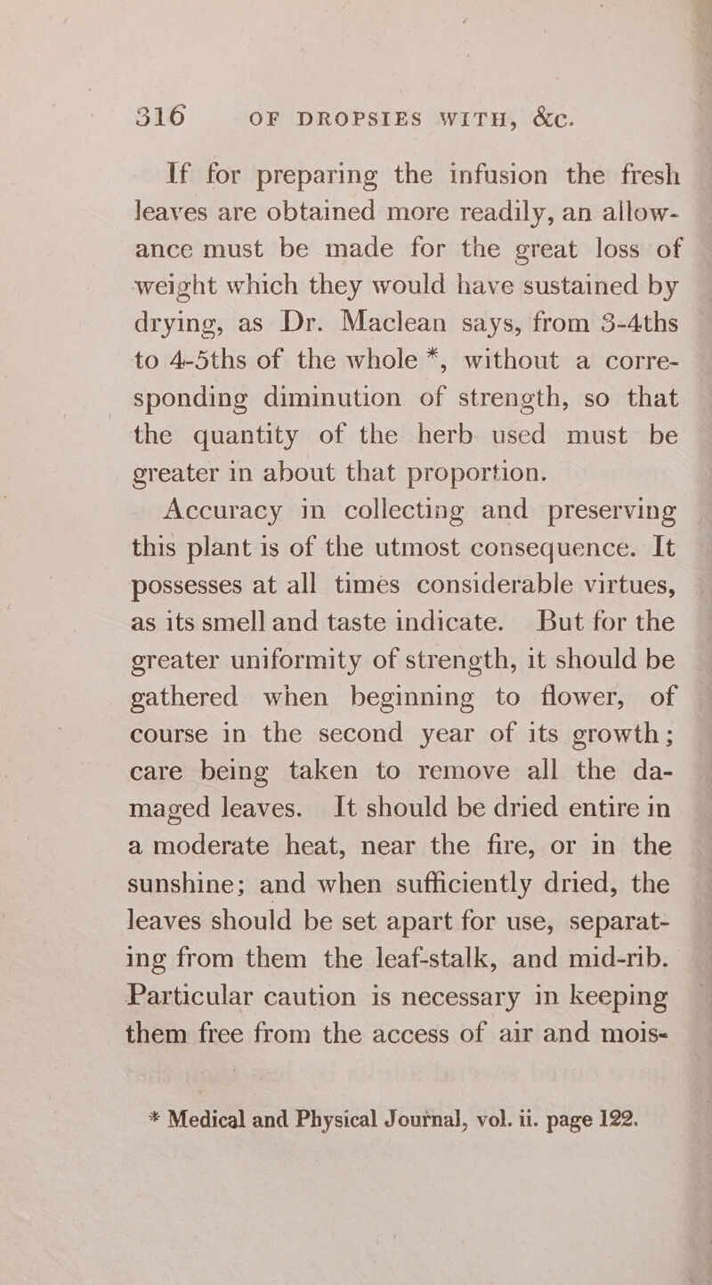 If for preparing the infusion the fresh leaves are obtained more readily, an allow- ance must be made for the great loss of weight which they would have sustained by drying, as Dr. Maclean says, from 3-4ths to 4-5ths of the whole *, without a corre- sponding diminution of strength, so that the quantity of the herb used must be greater in about that proportion. Accuracy in collecting and preserving © this plant is of the utmost consequence. It — possesses at all times considerable virtues, as its smell and taste indicate. But for the greater uniformity of strength, it should be gathered when beginning to flower, of course in the second year of its growth; care being taken to remove all the da- maged leaves. It should be dried entire in a moderate heat, near the fire, or in the sunshine; and when sufficiently dried, the leaves should be set apart for use, separat- ing from them the leaf-stalk, and mid-rib. Particular caution is necessary in keeping them free from the access of air and mois- * Medical and Physical Journal, vol. ii. page 122.