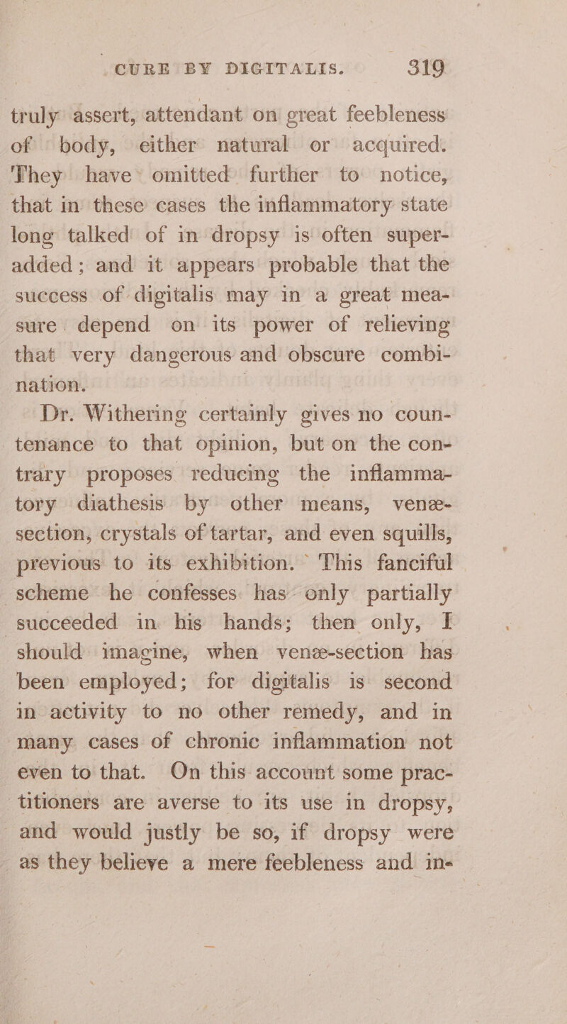 truly assert, attendant oni great feebleness of body, either natural or acquired. They have» omitted further to notice, that in these cases the inflammatory state long talked of in dropsy is often super- added; and it appears probable that the success of digitalis may in a great mea- sure. depend on its power of relieving that very dangerous and obscure combi- nation. | Dr. Withering certainly gives no coun- tenance to that opinion, but on the con- trary proposes reducing the inflamma- tory diathesis by other means, vene- section, crystals of tartar, and even squills, previous to its exhibition. This fanciful scheme he confesses has only partially succeeded in his hands; then only, I should imagine, when venee-section has been employed; for digitalis is second mm activity to no other remedy, and in ‘many cases of chronic inflammation not even to that. On this account some prac- titioners are averse to its use in dropsy, and would justly be so, if dropsy were _ as they believe a mere feebleness and in-