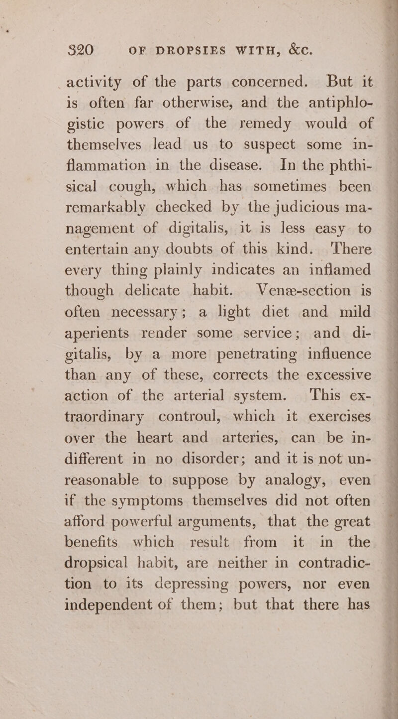 activity of the parts concerned. But it is often far otherwise, and the antiphlo- gistic powers of the remedy would of themselves lead us to suspect some in- flammation in the disease. In the phthi- sical cough, which has sometimes been remarkably checked by the judicious ma- nagement of digitalis, it is less easy to entertain any doubts of this kind. There every thing plainly indicates an inflamed though delicate habit. Vene-section is often necessary; a light diet and mild aperients render some service; and di- gitalis, by a more penetrating influence than any of these, corrects the excessive action of the arterial system. ‘This ex- traordinary controul, which it exercises over the heart and arteries, can be in- different in no disorder; and it is not un- reasonable to suppose by analogy, even if the symptoms themselves did not often afford powerful arguments, that the great benefits which result from it in the dropsical habit, are neither in contradic- tion to its depressing powers, nor even independent of them; but that there has ee ee ee ee ee ee a a 2