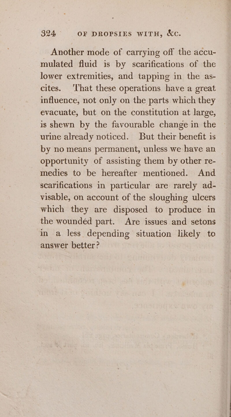 Another mode of carrying off the accu- mulated fluid is by scarifications of the lower extremities, and tapping in the as- cites. ‘hat these operations have a great influence, not only on the parts which they evacuate, but on the constitution at large, is shewn by the favourable change in the urine already noticed. But their benefit is by no means permanent, unless we have an opportunity of assisting them by other re- medies to be hereafter mentioned. And scarifications in particular are rarely ad- visable, on account of the sloughing ulcers which they are disposed to produce in the woundéd part. Are issues and setons in a less depending situation likely to answer better?