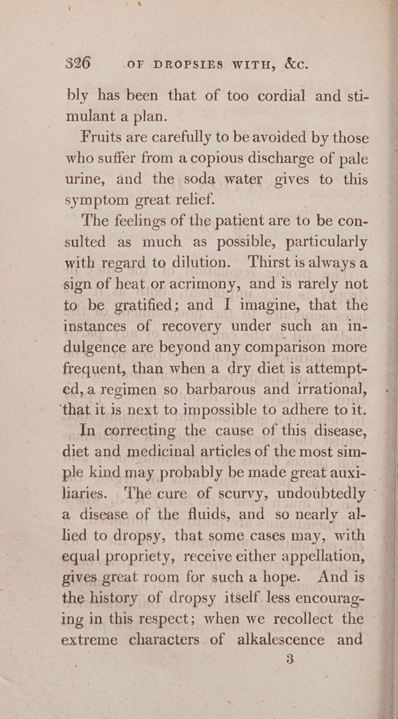 bly has been that of too cordial and sti- mulant a plan. Fruits are carefully to be avoided by those who suffer from a copious discharge of pale urine, and the soda water gives to this symptom great relief. The feelings of the patient are to be con- sulted as much as possible, particularly with regard to dilution. ‘Thirst is always a sign of heat.or acrimony, and is rarely not to be gratified; and I imagine, that the instances of recovery under such an in- dulgence are beyond any comparison more frequent, than when a dry diet is attempt- ed, a regimen so barbarous and irrational, ‘that it is next to impossible to adhere to it. In correcting the cause of this disease, diet and medicinal articles of the most sim- ple kind may probably be made great auxi- a disease of the fluids, and so nearly al- equal propriety, receive either appellation, gives great room for such a hope. And is the history of dropsy itself less encourag- ing in this respect; when we recollect the extreme characters of alkalescence and seeetinetisientineeemesneeentn tee eerere eee ae a. I Se ee 2 drial eo VEE Oar Sot te