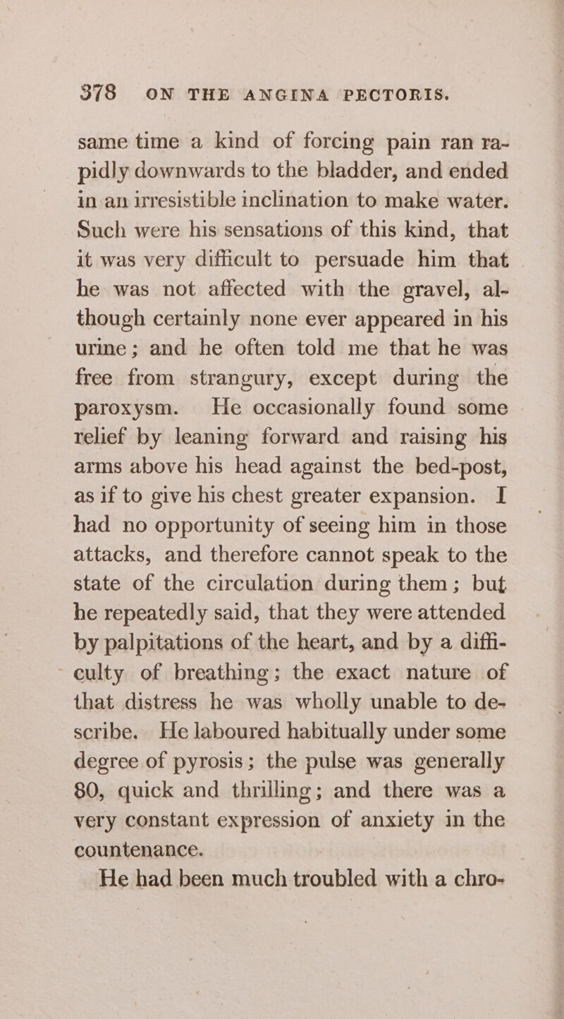 same time a kind of forcing pain ran ra- pidly downwards to the bladder, and ended in an uresistible inclination to make water. Such were his sensations of this kind, that it was very dificult to persuade him that. he was not affected with the gravel, al- though certainly none ever appeared in his urme; and he often told me that he was free from strangury, except during the paroxysm. He occasionally found some | relief by leaning forward and raising his arms above his head against the bed-post, as if to give his chest greater expansion. I had no opportunity of seeing him in those attacks, and therefore cannot speak to the state of the circulation during them ; but he repeatedly said, that they were attended by palpitations of the heart, and by a diffi- culty of breathing; the exact nature of that distress he was wholly unable to de- scribe. He laboured habitually under some degree of pyrosis; the pulse was generally 80, quick and thrilling; and there was a very constant expression of anxiety in the countenance. He had been much troubled with a chro-