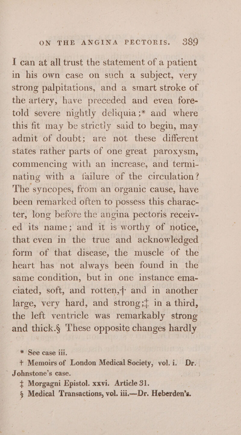 I can at all trust the statement of a patient in his own case on such a subject, very strong palpitations, and a smart stroke of the artery, have preceded and even fore- told severe nightly deliquia;* and where this fit may be strictly said to begin, may admit of doubt: are not these different states rather parts of one great paroxysm, commencing with an increase, and termi- nating with a failure of the circulation ? The syncopes, from an organic cause, have been remarked often to possess this charac- ter, long before the angina pectoris receiv- ed its name; and it is worthy of notice, that even in the true and acknowledged form of that disease, the muscle of the heart has not always been found in the same condition, but in one instance ema- ciated, soft, and rotten,j- and in another large, very hard, and strong;{ in a third, the left ventricle was remarkably strong and thick.§ These opposite changes hardly * See case ili. + Memoirs of London Medical Society, vol. i. Dr... - Johnstone’s case. { Morgagni Epistol. xxvi. Article 31. 4% § Medical Transactions, vol. iii.—Dr. Heberden’s.