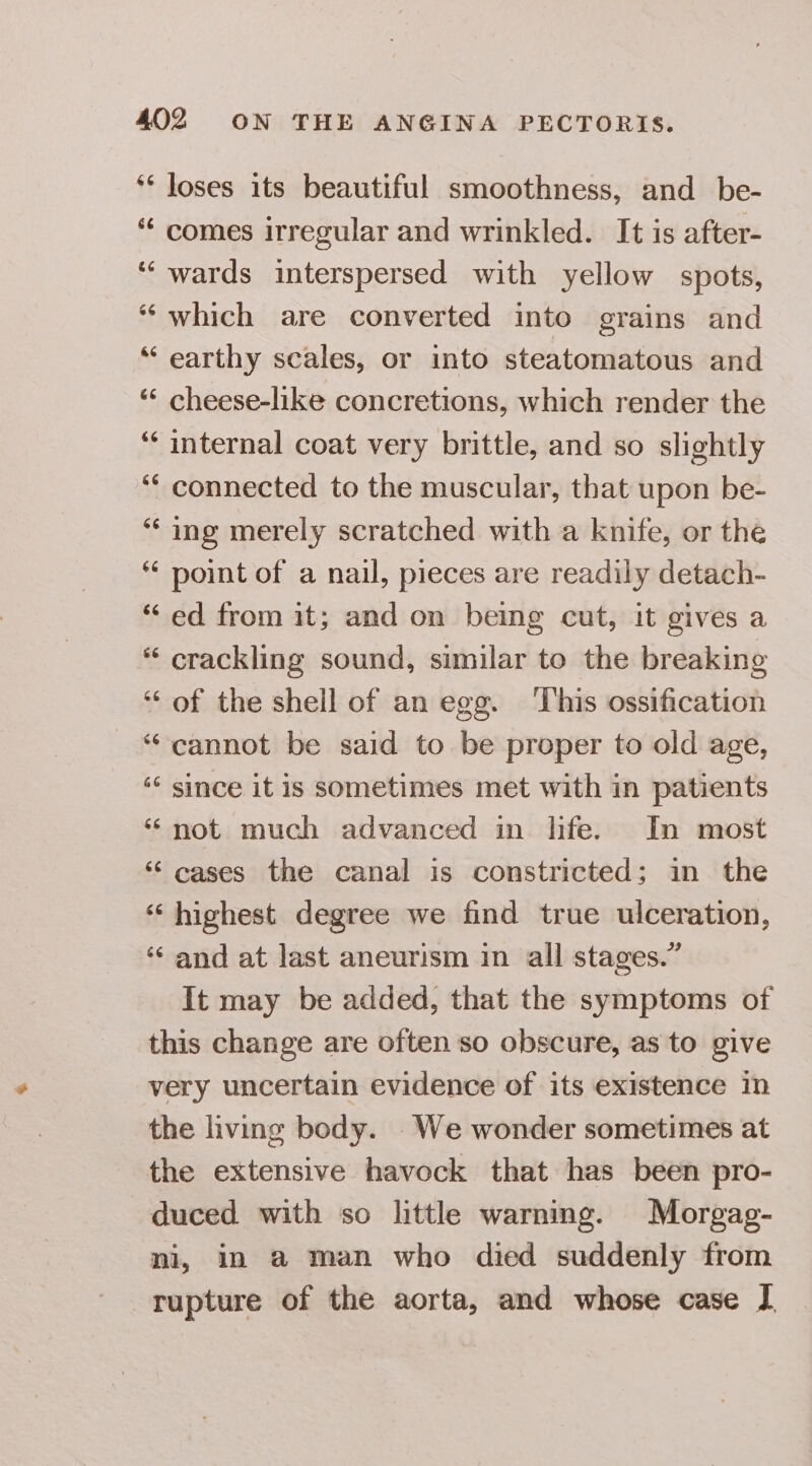 66 66 &amp;6 66 loses its beautiful smoothness, and be- comes irregular and wrinkled. It is after- wards interspersed with yellow spots, which are converted into grains and earthy scales, or into steatomatous and cheese-like concretions, which render the internal coat very brittle, and so slightly connected to the muscular, that upon be- ing merely scratched with a knife, or the point of a nail, pieces are readily detach- ed from it; and on being cut, it gives a crackling sound, similar to the breaking of the shell of an egg. This ossification cannot be said to be proper to old age, since it is sometimes met with in patients not much advanced in life. In most cases the canal is constricted; in the highest degree we find true ulceration, and at last aneurism in all stages.” It may be added, that the symptoms of