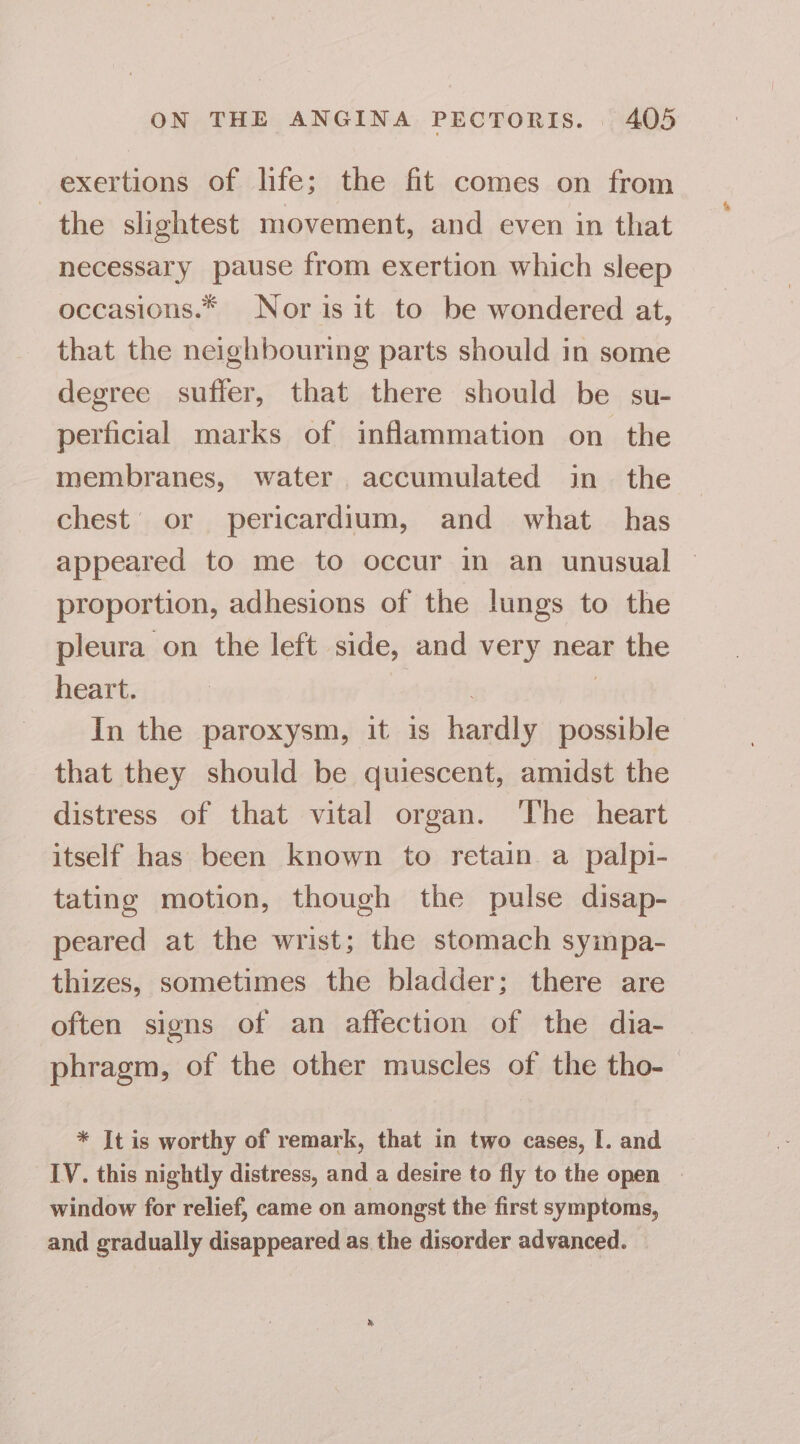 exertions of life; the fit comes on from the slightest movement, and even in that necessary pause from exertion which sleep occasions.* Nor is it to be wondered at, that the neighbouring parts should in some degree suffer, that there should be su- perficial marks of inflammation on the membranes, water accumulated in the chest’ or pericardium, and what has appeared to me to occur in an unusual — proportion, adhesions of the lungs to the pleura on the left side, and very near the heart. | | In the paroxysm, it is hardly possible that they should be quiescent, amidst the distress of that vital organ. ‘The heart itself has been known to retain. a palpi- tating motion, though the pulse disap- peared at the wrist; the stomach sympa- thizes, sometimes the bladder; there are often signs of an affection of the dia- phragm, of the other muscles of the tho-— * Jt is worthy of remark, that in two cases, I. and IV. this nightly distress, and a desire to fly to the open — window for relief, came on amongst the first symptoms, and gradually disappeared as the disorder advanced.