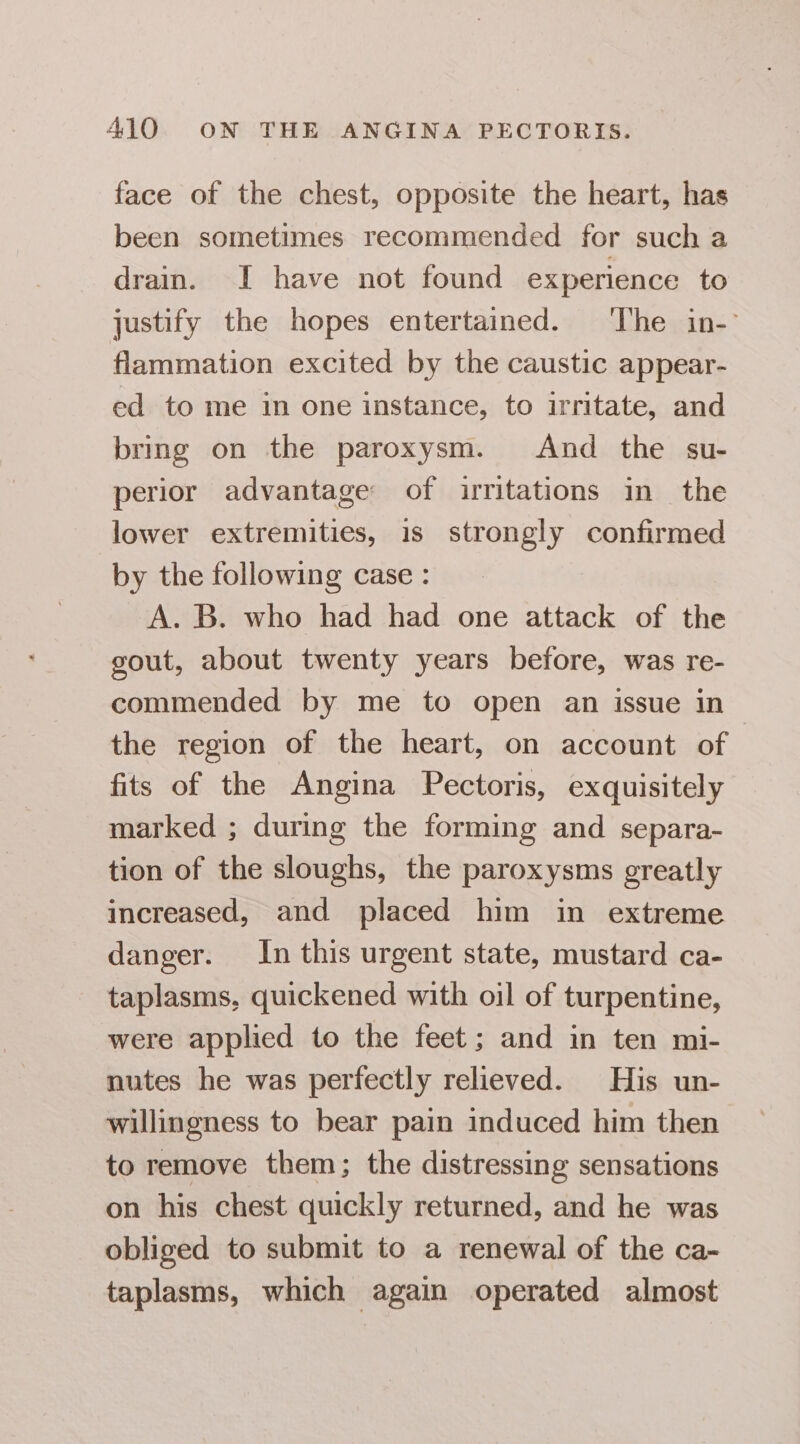 face of the chest, opposite the heart, has been sometimes recommended for such a drain. I have not found experience to justify the hopes entertained. The in- flammation excited by the caustic appear- ed to me in one instance, to irritate, and bring on the paroxysm. And the su- perior advantage of irritations in the lower extremities, is strongly confirmed by the following case: A. B. who had had one attack of the gout, about twenty years before, was re- commended by me to open an issue in the region of the heart, on account of fits of the Angina Pectoris, exquisitely marked ; during the forming and separa- tion of the sloughs, the paroxysms greatly increased, and placed him in extreme danger. In this urgent state, mustard ca- taplasms, quickened with oil of turpentine, were applied to the feet; and in ten mi- nutes he was perfectly relieved. His un- willingness to bear pain induced him then to remove them; the distressing sensations on his chest quickly returned, and he was obliged to submit to a renewal of the ca- taplasms, which again operated almost