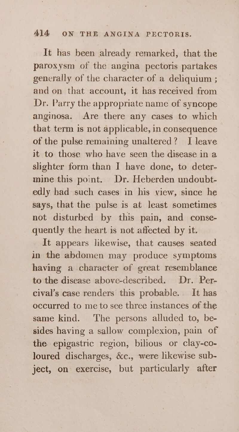 It has been already remarked, that the paroxysm of the angina pectoris partakes generally of the character of a deliquium ; and on that account, it has received from Dr. Parry the appropriate name of syncope anginosa. Are there any cases to which that term is not applicable, in consequence of the pulse remaining unaltered? I leave it to those who have seen the disease in a slighter form than I have done, to deter- mine this point. Dr. Heberden undoubt- edly had such cases in his view, since he says, that the pulse is at least sometimes — not disturbed by this pain, and conse- _ quently the heart is not affected by it. It appears likewise, that causes seated in the abdomen may produce symptoms having a character of great resemblance to the disease above-described. Dr. Per- cival’s case renders this probable. It has occurred to me to see three instances of the same kind. The persons alluded to, be- sides having a sallow complexion, pain of the. epigastric region, bilious or clay-co- loured discharges, &amp;c., were likewise sub- ject, on exercise, but particularly after