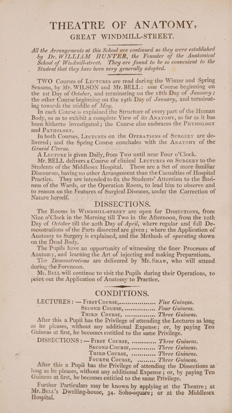 THEATRE OF ANATOMY, GREAT WINDMILL-STREET. All the Arrangements at this School are continued as they were established by Dr. WILLIAM HUNTER, the Founder of the Anatomical School of Windmill-street. They are found to be so convenient to the Student that they have been very generally adopted. TWO Courses of Lectures are read during the Winter and Spring Seasons, by Mr. WILSON and Mr.BELL: one Course beginning on the rst Day of October, and terminating oa the 18th Day of January ; the other Course beginning on the 19th Day of January, and terminat- ing towards the middle of May. In each Course is explained the Structure of every part of the Human Body, so as to exhibit a complete View of its Anatomy, as far as it has been hitherto investigated; the Course also embraces the PuysioLoey and Paruotocy. In both Courses, Lectures on the Orrrations of Surcery are de- livered ; and the Spring Course concludes with the Anatomy of the Gravid Uterus. . A Lecrorr is given Daily, from Two until near Four o’Clock. Mr. BELL delivers a Course of clinical Lectures on Surcery to the Students of the Middlesex Hospital. These are a Set of more familiar Discourses, having no other Arrangement than the Casualties of Hospital Practice. They are intended to fix the Students’ Attention to the Busi- ness of the Wards, or the Operation Room, to lead him to observe and to reason on the Features of Surgical Diseases, under the Correction of Nature herself. DISSECTIONS. The Rooms in Wiyomiit-street are open for DissEctions, from Nine o’Clock in the Morning till Two in the Afternoon, from the roth Day of October till the 20th Day of April, where regular and full De- monstrations of the Parts dissected are given; where the Application of Anatomy to Surgery is explained, and the Methods of operating shown on the Dead Body. The Pupils have an opportunity of witnessing the finer Processes of Anatomy, and learning the Art of injecting and making Preparations. The Demonstrations are delivered by Mr.Suaw, who will attend _ during the Forenoon. : Mi. Bet will continue to visit the Pupils during their Operations, to point out the Application of Anatomy to Practice. CONDITIONS. LECTURES &gt; — FIRST COURSE,...csccesecsecseee Lave Guineas. SECOND COURSE, .esecscseeseeee Hour Guineas. THIRD COURSE, vscccscsceseeee Lhree Guineas. After this a Pupil has the Privilege of attending the Lectures as long as he pleases, without any additional Expense; or, by paying Ten Guineas at first, he becomes entitled to the same Privilege. DISSECTIONS : — First Courss, ..........6. Three Guineas. SECOND COURSE, ss.ecoeseeee Lhree Guineas. THIRD COURSE, ...csccceeee Three Guineas. : _ Fovrrn Course, ......... Three Guineas. After this a Pupil has the Privilege of attending the Dissections as long as he pleases, without any additional Expense ; or, by paying Ten Guineas at first, he becomes entitled to the same Privilege. Further Particulars may be known by applying at the Theatre; at Mr. Berx’s Dwelling-house, 34. Soho-square; or at the Middlesex Hospital. Aes.