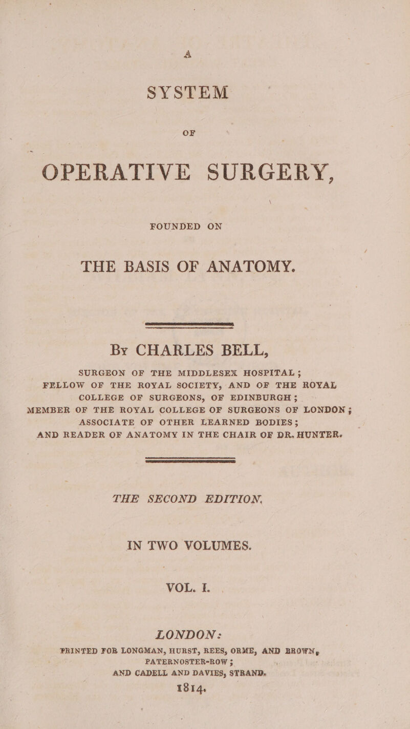 SYSTEM OF OPERATIVE SURGERY, FOUNDED ON THE BASIS OF ANATOMY. SSS eee By CHARLES BELL, SURGEON OF THE MIDDLESEX HOSPITAL; FELLOW OF THE ROYAL SOCIETY, AND OF THE ROYAL | COLLEGE OF SURGEONS, OF EDINBURGH; MEMBER OF THE ROYAL COLLEGE OF SURGEONS OF LONDON}; ASSOCIATE OF OTHER LEARNED BODIES; AND READER OF ANATOMY IN THE CHAIR OF DR. HUNTER. THE SECOND EDITION, IN TWO VOLUMES. VOL. I. LONDON: PRINTED FOR LONGMAN, HURST, REES, ORME, AND dicen, PATERNOSTER-ROW $ AND CADELL AND DAVIES, STRAND, 1814.