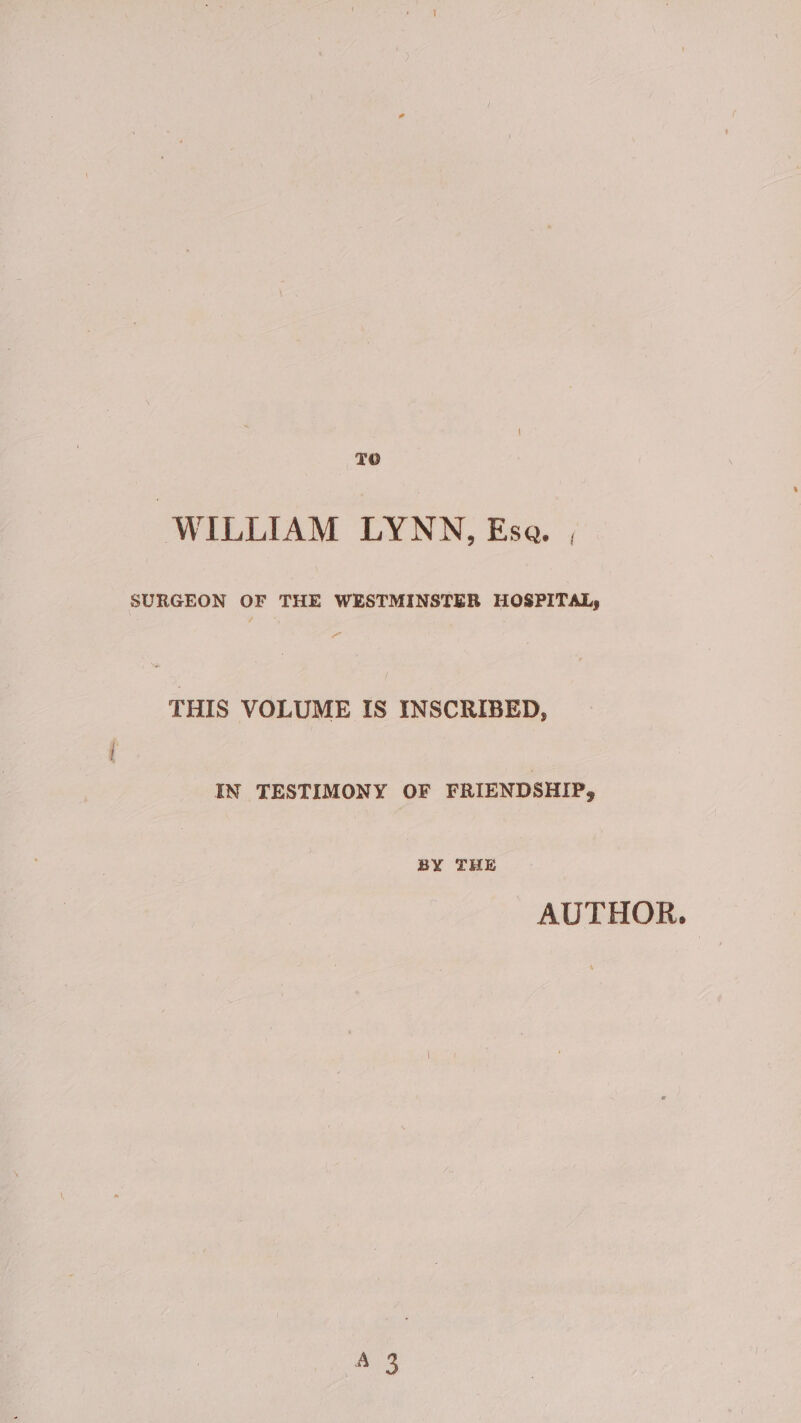 TO “WILLIAM LYNN, Ese. , SURGEON OF THE WESTMINSTER HOSPITAL, THIS VOLUME IS INSCRIBED, IN TESTIMONY OF FRIENDSHIP, BY THE AUTHOR.