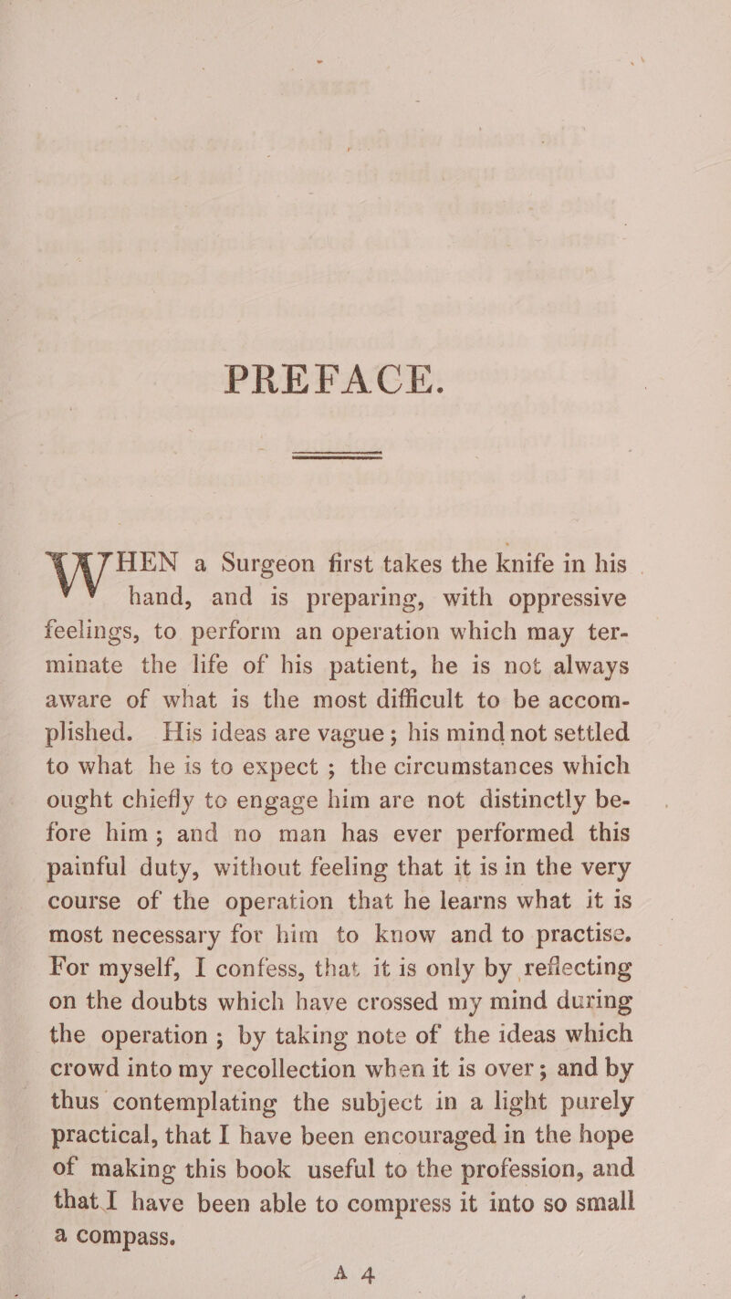 PREFACE. HEN a Surgeon first takes the knife in his hand, and is preparing, with oppressive feelings, to perform an operation which may ter- minate the life of his patient, he is not always aware of what is the most difficult to be accom- plished. His ideas are vague; his mind not settled to what he is to expect ; the circumstances which ought chiefly to engage him are not distinctly be- fore him; and no man has ever performed this painful duty, without feeling that it is in the very course of the operation that he learns what it is most necessary for him to know and to practise. For myself, I confess, that it is only by reflecting on the doubts which have crossed my mind during the operation ; by taking note of the ideas which crowd into my recollection when it is over; and by thus contemplating the subject in a light purely practical, that I have been encouraged in the hope of making this book useful to the profession, and that I have been able to compress it into so small a compass. A 4