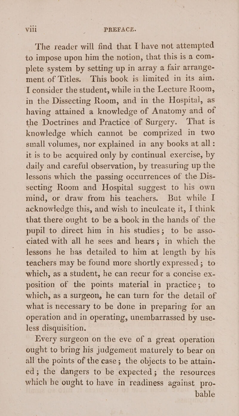 The reader will find that I have not attempted to impose upon him the notion, that this is a com- plete system by setting up in array a fair arrange- ment of Titles. This book is limited in its aim. I consider the student, while in the Lecture Room, in the Dissecting Room, and in the Hospital, as having attained a knowledge of Anatomy and of the Doctrines and Practice of Surgery. That is knowledge which cannot be comprized in two sinall volumes, nor explained in any books at all: it is to be acquired only by continual exercise, by daily and careful observation, by treasuring up the lessons which the passing occurrences of the Dis- secting Room and Hospital suggest to his own mind, or draw from his teachers. But while I acknowledge this, and wish to inculcate it, I think that there ought to be a book in the hands of the pupil to direct him in his studies; to be asso- ciated with all he sees and hears; in which the lessons he has detailed to him at length by his teachers may be found more shortly expressed ; to. which, as a student, he can recur for a concise ex- position of the points material in practice; to which, as a surgeon, he can turn for the detail of what is necessary to be done in preparing for an operation and in operating, unembarrassed by use- less disquisition. Every surgeon on the eve of a great operation ought to bring his judgement maturely to bear on all the points of the case; the objects to be attain- ed; the dangers to be expected; the resources which he ought to have in readiness against pro- bable