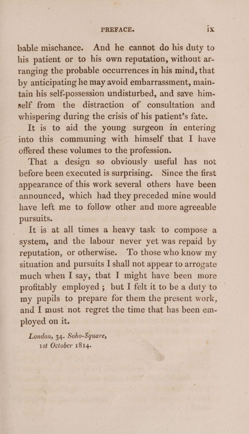 bable mischance. And he cannot do his duty to his patient or to his own reputation, without ar- ranging the probable occurrences in his mind, that by anticipating he may avoid embarrassment, main- tain his self-possession undisturbed, and save him- self from the distraction of consultation and whispering during the crisis of his patient’s fate. It is to aid the young surgeon in entering into this communing with himself that I have offered these volumes to the profession. That a design so obviously useful has not before been executed is surprising. Since the first appearance of this work several others have been announced, which had they preceded mine would have left me to follow other and more agreeable pursuits. It is at all times a heavy task to compose a system, and the labour never yet was repaid by reputation, or otherwise. To those who know my situation and pursuits I shall not appear to arrogate much when I say, that I might have been more profitably employed ; but I felt it to be a duty to my pupils to prepare for them the present work, and I must not regret the time that has been em- ployed on it. London, 34. Soho-Square, 1st October 1814.