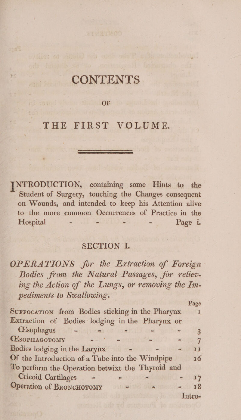 CONTENTS OF THE FIRST VOLUME. NTRODUCTION, containing some Hints to the Student of Surgery, touching the Changes consequent on Wounds, and intended to keep his Attention alive to the more common Occurrences of Practice in the Hospital - - - - Page i. SECTION I. OPERATIONS for the Extraction of Foreign - Bodies from the Natural Passages, for relieve. ing the Action of the Lungs, or removing the Im- pedimentis to Swallowing. Page Surrocation from Bodies sticking in the Pharynx I Extraction of Bodies lodging in the Pharynx or CEsophagus - ~ - - - 3 CEsopHacoromy - ~ » b 7 Bodies lodging in the ee . ~ 1 Of the Introduction of a Tube into the Windpipe 16 To perform the Operation betwixt the Thyroid and Cricoid Cartilages - wi - I7 _ Operation of BroncHoromy ~ -~ 18