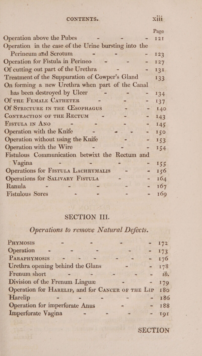 Operation above the Pubes - - 8 Operation in the case of the Urine bursting into the Perineum and Scrotum - “ Operation for Fistula in Perineo— - Of cutting out part of the Urethra - Treatment of the Suppuration of Cowper’s Gland On forming a new Urethra when part of the Canal has om destroyed by Ulcer - ~ Of tHE FemaLe CATHETER - Of Srricrure my THE CtisopHacus CoNTRACTION OF THE Rectum = a FistuLa 1n ANo ~ - y : Operation with the Knife - ong al Sedge Operation without using the Knife - - Operation with the Wire - 3. Fistulous Communication betwixt the Rectum and Vagina ~ ie a ta Operations for Fistuta LacHRYMALIS - Operations for SaLivary FistuLa - Ranula ~ - - Fistulous Sores 7 - - SECTION IIL. Operations to remove Natural Defects. _ PHyMosis - - - ws Operation =~ - - i ss PaRAPHYMOSIS “ - - é in Urethra opening behind ‘a Glans - - Frenum short - - Division of the Frenum Lingus - Operation for Hareip, and for Cancer or THE Lip Harelip - . a Operation for imperforate Anus - = Amperforate Vagina = - - Page $21 123 127 131 133 134 137 140 143 145 150 153 154 155 156 164 167 169 Lee E73 176 2b. 179 180 186 188 TQt