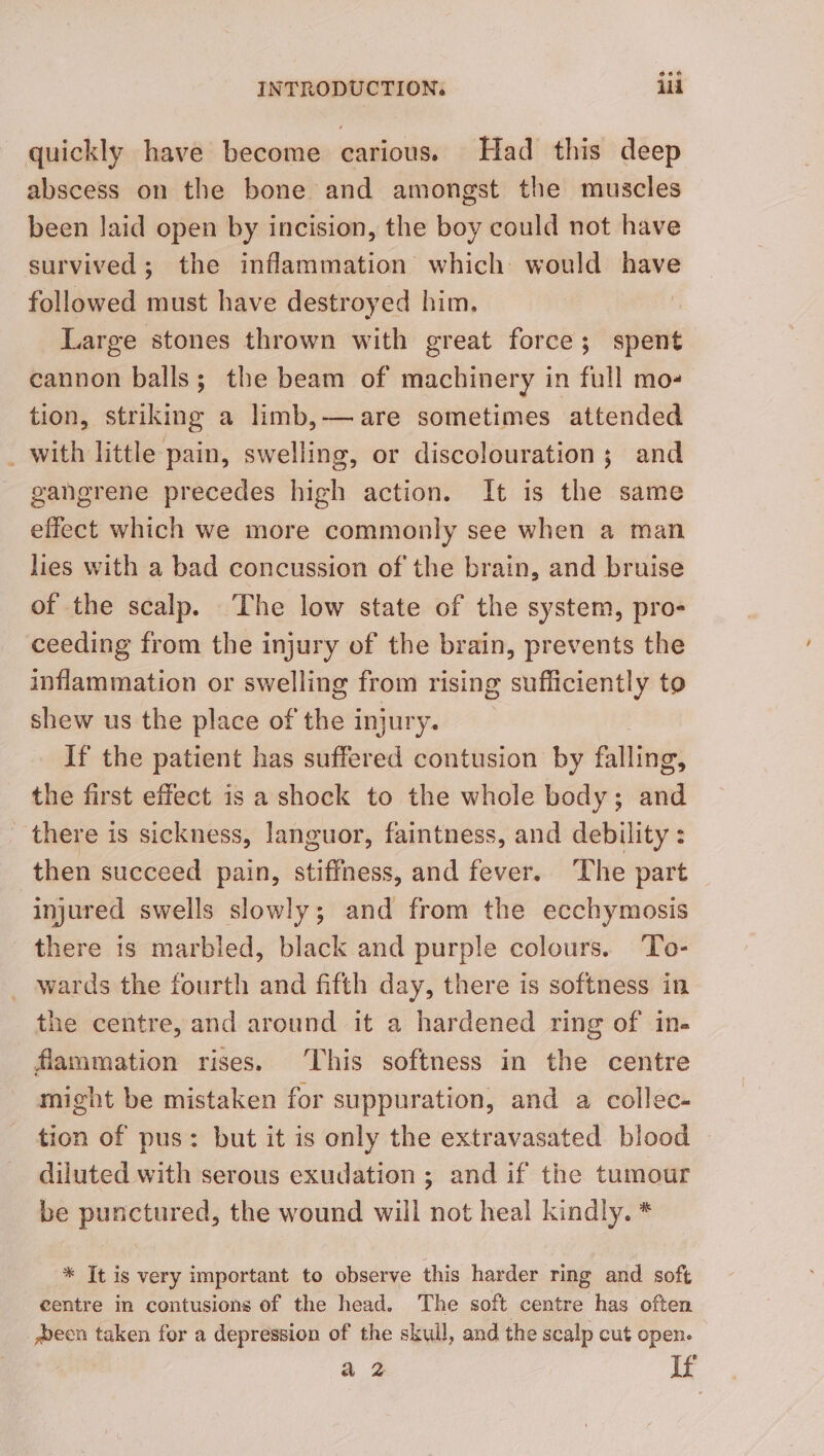 quickly have become carious. Had this deep abscess on the bone and amongst the muscles been laid open by incision, the boy could not have survived; the inflammation which would have followed must have destroyed him. Large stones thrown with great force; spent cannon balls; the beam of machinery in full mo- tion, striking a limb,— are sometimes attended with little pain, swelling, or discolouration; and gangrene precedes high action. It is the same effect which we more commonly see when a man lies with a bad concussion of the brain, and bruise of the scalp. The low state of the system, pro- ceeding from the injury of the brain, prevents the inflammation or swelling from rising sufficiently to shew us the place of the injury. If the patient has suffered contusion by falling, the first effect is a shock to the whole body; and there is sickness, languor, faintness, and debility : then succeed pain, stiffness, and fever. The part injured swells slowly; and from the ecchymosis there is marbled, black and purple colours. To- _ wards the fourth and fifth day, there is softness in the centre, and around it a hardened ring of in- flammation rises. This softness in the centre might be mistaken for suppuration, and a collec- tion of pus: but it is only the extravasated blood diluted with serous exudation ; and if the tumour be punctured, the wound will not heal kindly. * * It is very important to observe this harder ring and soft centre in contusions of the head. The soft centre has often een taken for a depression of the skull, and the scalp cut open. a2 If