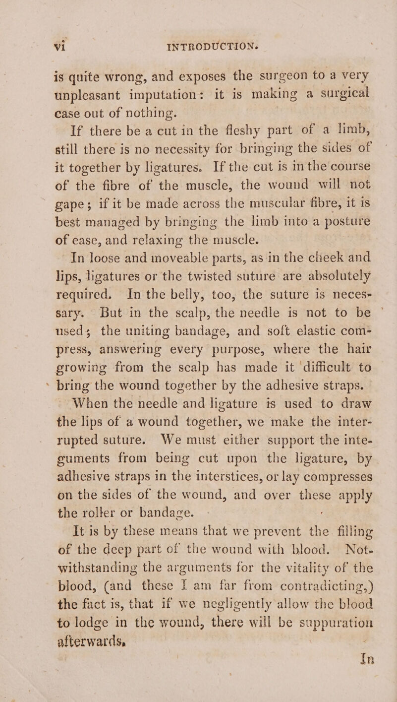 is quite wrong, and exposes the surgeon to a very unpleasant imputation: it 1s making a surgical case out of nothing. If there be a cut in the fleshy part of a limb, still there is no necessity for bringing the sides of it together by ligatures. If the cut is in the course of the fibre of the muscle, the wound will not gape; if it be made across the muscular fibre, it is best managed by bringing the limb into a posture of ease, and relaxing the muscle. In loose and moveable parts, as in the cheek and lips, ligatures or the twisted suture are absolutely required, In the belly, too, the suture is neces- sary. But in the scalp, the needle is not to be used; the uniting bandage, and soft elastic com- press, answering every purpose, where the hair growing from the scalp has made it ‘difficult to ’ bring the wound together by the adhesive straps. When the needle and ligature is used to draw the lips of a wound together, we make the inter- rupted suture. We must either support the inte- guments from being cut upon the ligature, by adhesive straps in the interstices, or lay compresses on the sides of the wound, and over these apply the rolter or bandage. It is by these means that we prevent the. filling of the deep part of the wound with blood. Not- withstanding the arguments for the vitality of the blood, (and these I am far from contradicting, the fact is, that if we negligently allow the blood to lodge in the wound, there will be suppuration afterwards, In