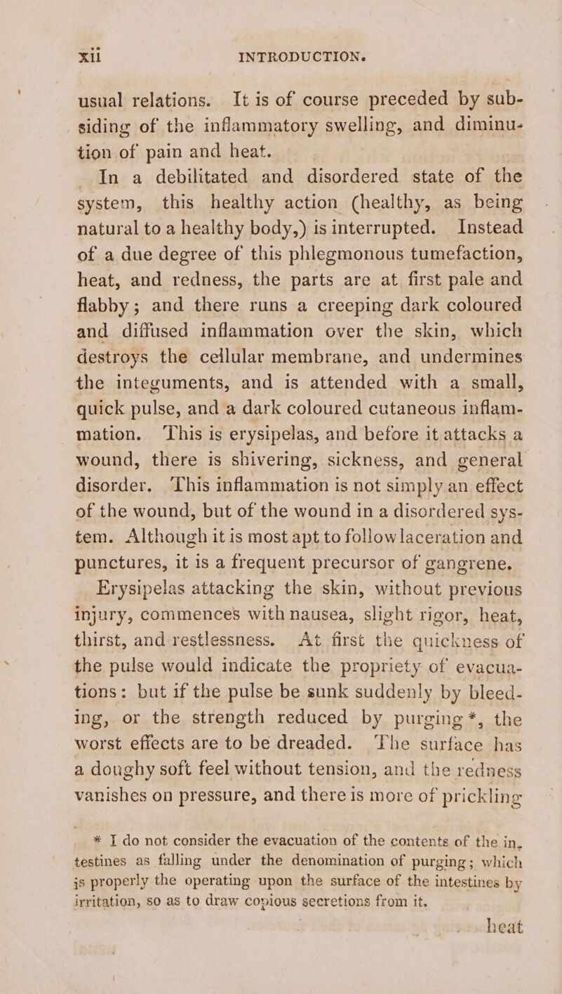 usual relations. It is of course preceded by sub- siding of the inflammatory swelling, and diminu- tion of pain and heat. In a debilitated and disordered state of the system, this healthy action (healthy, as being natural to a healthy body,) is interrupted. Instead of a due degree of this phlegmonous tumefaction, heat, and redness, the parts are at first pale and flabby; and there runs a creeping dark coloured and diffused inflammation over the skin, which destroys the cellular membrane, and undermines the integuments, and is attended with a small, quick pulse, and a dark coloured cutaneous inflam- mation. ‘This is erysipelas, and before it attacks a wound, there is shivering, sickness, and general disorder. This inflammation is not simply an effect of the wound, but of the wound in a disordered SYS- tem. Although it is most apt to followlaceration and punctures, it is a frequent precursor of gangrene, Erysipelas attacking the skin, without previous injury, commences with nausea, slight rigor, heat, thirst, and restlessness. At first the quickness of the pulse would indicate the propriety of evacua- tions: but if the pulse be sunk suddenly by bleed- ing, or the strength reduced by purging *, the worst effects are to be dreaded. The surface has a doughy soft feel without tension, and the redness vanishes on pressure, and there is more of prickling * I do not consider the evacuation of the contents of the in. testines as falling under the denomination of purging; which is properly the operating upon the surface of the intestines by irritation, so as to draw copious secretions from it. heat