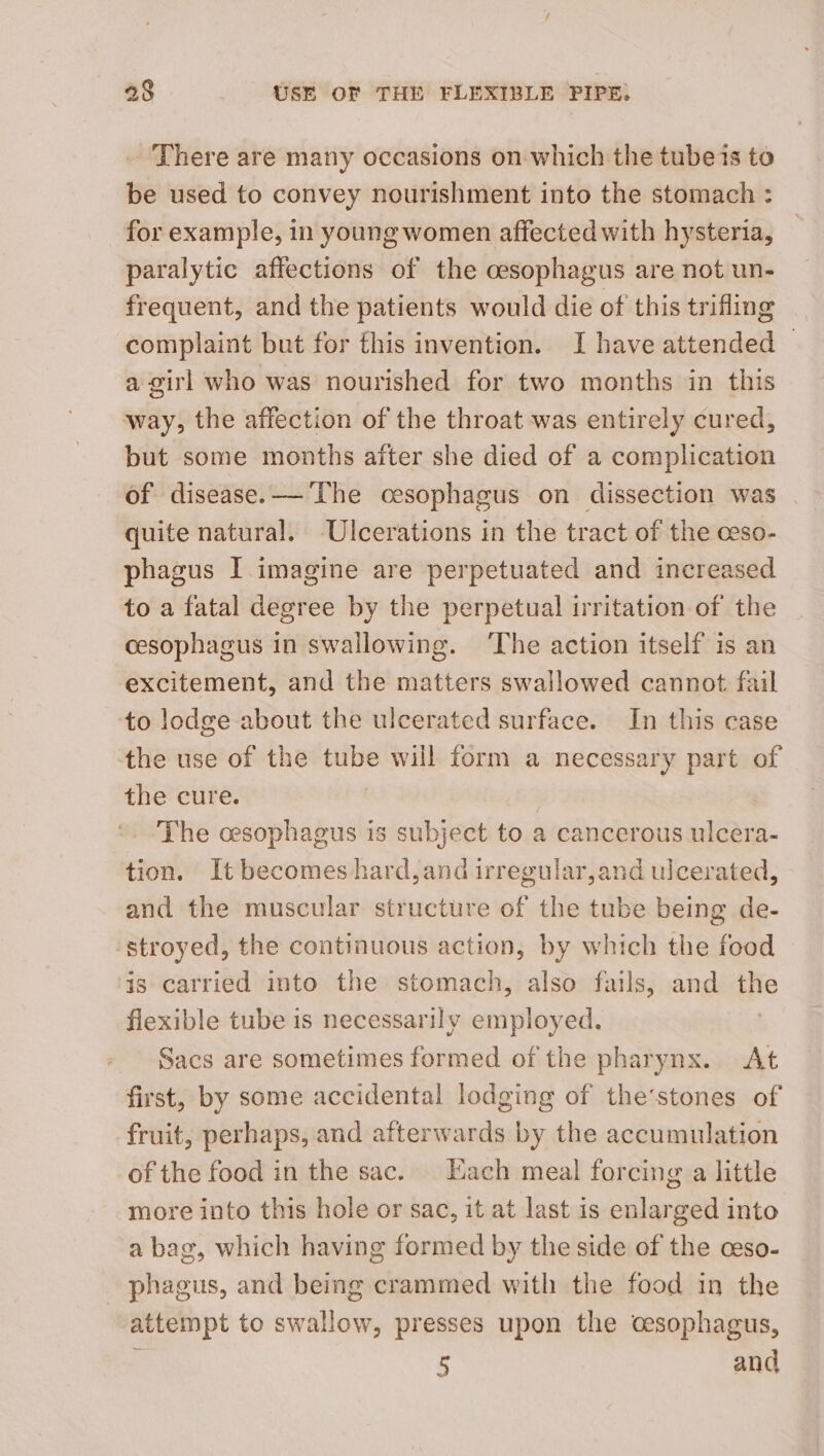 There are many occasions on which the tubeis to be used to convey nourishment into the stomach : for example, in young women affected with hysteria, paralytic affections of the cesophagus are not un- frequent, and the patients would die of this trifling complaint but for this invention. I have attended © a girl who was nourished for two months in this way, the affection of the throat was entirely cured, but some months after she died of a complication of disease. — The cesophagus on dissection was quite natural. Ulcerations in the tract of the ceso- phagus I imagine are perpetuated and increased to a fatal degree by the perpetual irritation of the cesophagus in swallowing. ‘The action itself is an excitement, and the matters swallowed cannot fail to lodge about the ulcerated surface. In this case the use of the tube will form a necessary part of the cure. The cesophagus is subject to a cancerous ulcera- tion. It becomes hard,and irregular,and ulcerated, and the muscular structure of the tube being de- stroyed, the continuous action, by which the food is carried into the stomach, also fails, and the flexible tube is necessarily employed. Sacs are sometimes formed of the pharynx. At first, by some accidental lodging of the’stones of fruit, perhaps, and afterwards by the accumulation of the food in the sac. Each meal forcing a little more into this hole or sac, it at last is enlarged into a bag, which having formed by the side of the ceso- phagus, and being crammed with the food in the attempt to swallow, presses upon the cesophagus, : 5 and