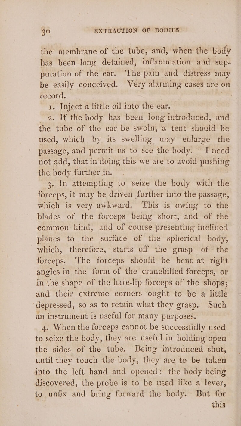 the membrane of the tube, and, when the body has been long detained, inflammation and sup- puration of the ear. The pain and distress may be easily conceived. Very alarming cases are on record. 1. Inject a little oil into the ear. 2. If the body has been long introduced, and the tube of the ear be swoln, a tent should be used, which by its swelling may enlarge the passage, and permit us to see the body. I need not add, that in doing this we are to avoid pushing the body further in. 3. In attempting to ‘seize the body with the forceps, it may be driven further into the passage, which is very awkward. ‘This is owing to the blades of the forceps being short, and of the common kind, and of course presenting inclined planes to the surface of the spherical body, which, therefore, starts off the grasp of the forceps. The forceps should be bent at right angles in the form of the cranebilled forceps, or in the shape of the hare-lip forceps of the shops; and their extreme corners ought to be a little depressed, so as to retain what they grasp. Such an instrument is useful for many purposes. 4. When the forceps cannot be successfully used to seize the body, they are useful in holding open the sides of the tube. Being introduced shut, until they touch the body, they are to be taken into the left hand and opened: the body being discovered, the probe is to be used like a lever, to unfix and bring forward the body. But for this