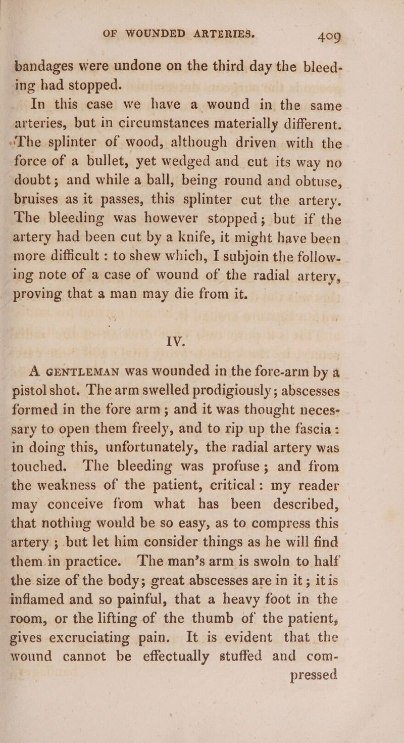bandages were undone on the third day the bleed- ing had stopped. In this case we have a wound in the same arteries, but in circumstances materially different. “The splinter of wood, although driven with the force of a bullet, yet wedged and cut its way no doubt; and while a ball, being round and obtuse, bruises as it passes, this splinter cut the artery. The bleeding was however stopped; but if' the artery had been cut by a knife, it might have been more difficult : to shew which, I subjoin the follow- ing note of a case of wound of the radial artery, | praning that a man bis die from it. IV. A GENTLEMAN was wounded in the fore-arm by a pistol shot. The arm swelled prodigiously ; abscesses formed in the fore arm; and it was thought neces- sary to open them fr ihe, and to rip up the fascia : in doing this, unfortunately, the radial artery was touched. ‘The bleeding was profuse; and from _ the weakness of the patient, critical: my reader may conceive from what has been described, — that nothing would be so easy, as to compress this artery ; but let him consider things as he will find them in practice. The man’s arm is swoln to half the size of the body; great abscesses are in it ; itis inflamed and so painful, that a heavy foot in the room, or the lifting of the thumb of the patient, gives excruciating pain. It is evident that the wound cannot be effectually stuffed and com- pressed