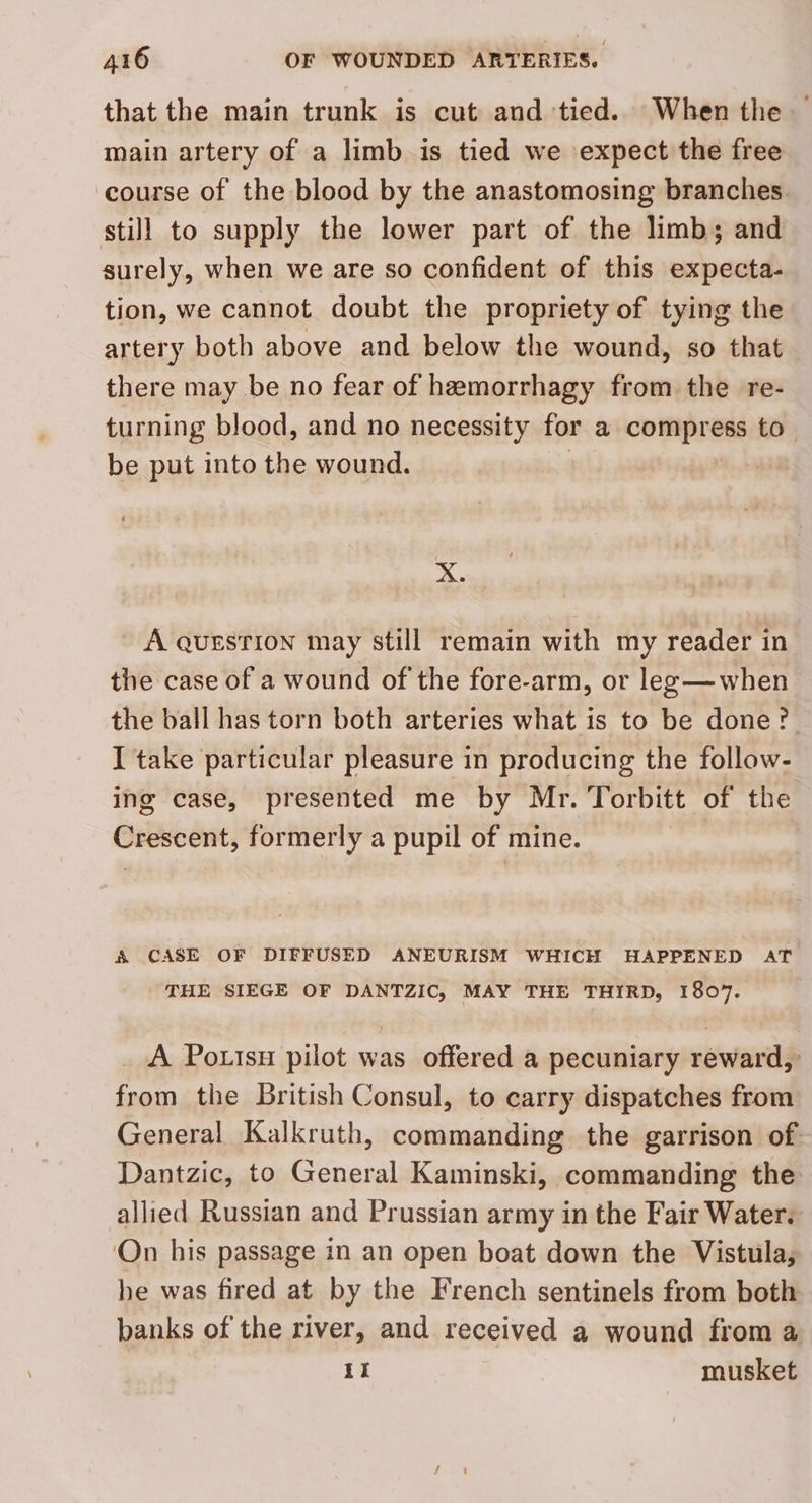 that the main trunk is cut and tied. When the — main artery of a limb is tied we expect the free course of the blood by the anastomosing branches. stil] to supply the lower part of the limb; and surely, when we are so confident of this expecta- tion, we cannot doubt the propriety of tying the artery both above and below the wound, so that there may be no fear of hemorrhagy from the re- turning blood, and no necessity for a compress to be put into the wound. | X. A QUESTION may still remain with my reader in the case of a wound of the fore-arm, or les—when the ball has torn both arteries what is to be done? I take particular pleasure in producing the follow- ing case, presented me by Mr. Torbitt of the Crescent, formerly a pupil of mine. A CASE OF DIFFUSED ANEURISM WHICH HAPPENED AT THE SIEGE OF DANTZIC, MAY THE THIRD, 1807. A Pottsu pilot was offered a pecuniary reward, from the British Consul, to carry dispatches from General Kalkruth, commanding the garrison of Dantzic, to General Kaminski, commanding the allied Russian and Prussian army in the Fair Water. On his passage in an open boat down the Vistula, he was fired at by the French sentinels from both banks of the river, and received a wound from a