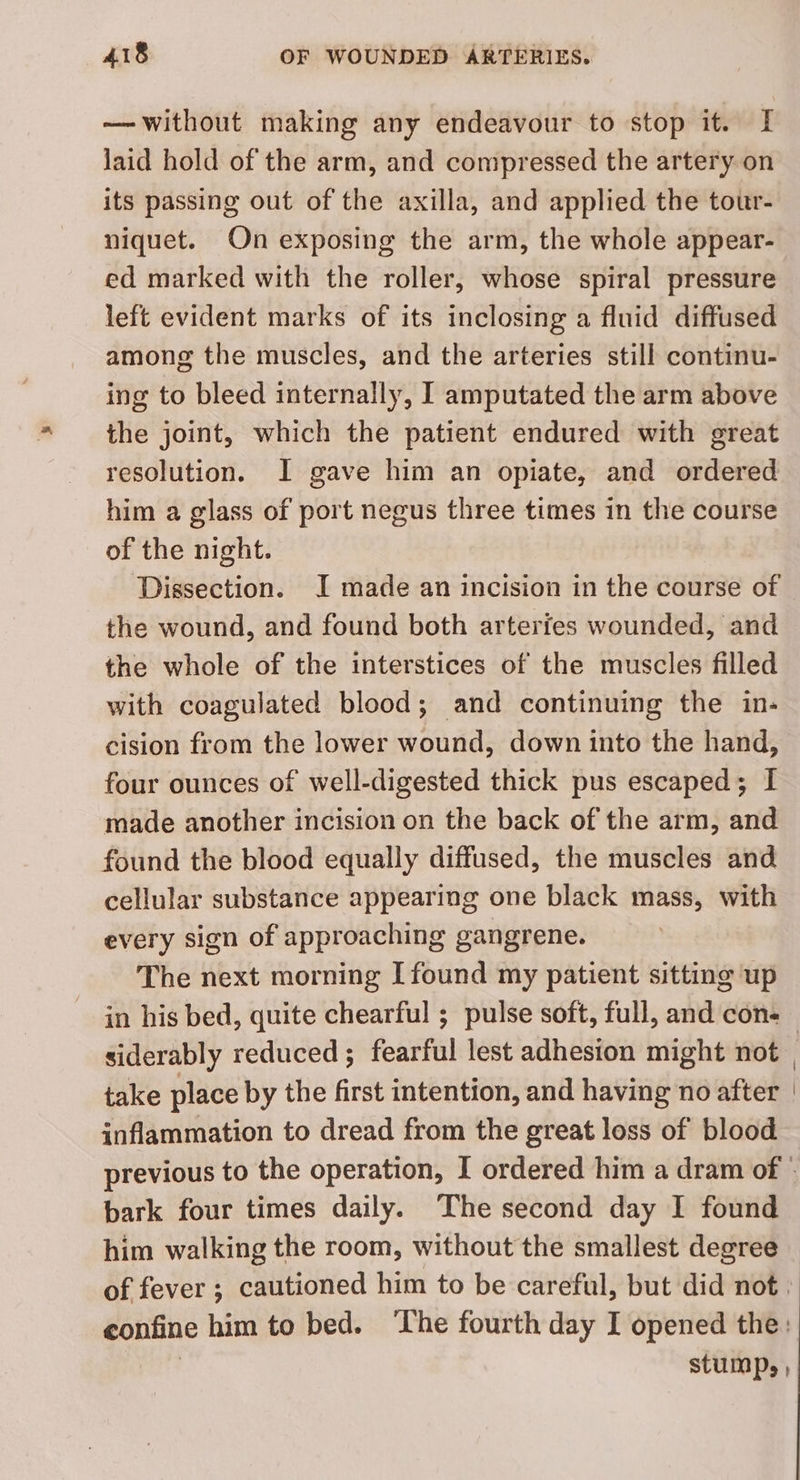 — without making any endeavour to stop it. I laid hold of the arm, and compressed the artery on its passing out of the axilla, and applied the tour- niquet. On exposing the arm, the whole appear- ed marked with the roller, whose spiral pressure left evident marks of its inclosing a fluid diffused among the muscles, and the arteries still continu- ing to bleed internally, I amputated the arm above the joint, which the patient endured with great resolution. I gave him an opiate, and ordered him a glass of port negus three times in the course of the night. Dissection. I made an incision in the course of the wound, and found both arterfes wounded, and the whole of the interstices of the muscles filled with coagulated blood; and continuing the in- cision from the lower wound, down into the hand, four ounces of well-digested thick pus escaped; I made another incision on the back of the arm, and found the blood equally diffused, the muscles and cellular substance appearing one black mass, with every sign of approaching gangrene. The next morning [found my patient sitting up in his bed, quite chearful ; pulse soft, full, and cons | siderably reduced; fearful lest adhesion might not | take place by the first intention, and having no after inflammation to dread from the great loss of blood previous to the operation, I ordered him a dram of - bark four times daily. The second day I found him walking the room, without the smallest degree of fever ; cautioned him to be careful, but did not. confine him to bed. ‘The fourth day I opened the: | stump, ,