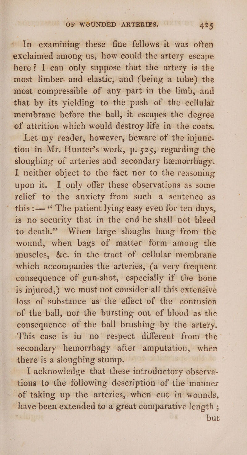 ~ In examining these fine fellows it was often exclaimed among us, how could the artery escape here? I can only suppose that the artery is the most limber. and elastic, and (being a tube) the most compressible of any part in the limb, and that by its yielding to the push of the cellular membrane before the ball, it escapes the degree of attrition which would destroy life in the coats. Let my reader, however, beware of the injunc- tion in Mr. Hunter’s work, p. 525, regarding the sloughing of arteries and secondary heemorrhagy. I neither object to the fact nor to the reasoning upon it. I only offer these observations as some relief to the anxiety from such a sentence as this :—~ ** The patient lying easy even for ten days, is no security that in the end he shall not bleed to death.” When large sloughs hang from the wound, when bags of matter form among the ‘muscles, &c. in the tract of cellular membrane which accompanies the arteries, (a very frequent consequence of gun-shot, especially if the bone is injured,) we must not consider all this extensive loss of substance as the effect of the contusion of the ball, nor the bursting out of blood as the consequence of the ball brushing by the artery. This case is in no respect different from the secondary hemorrhagy aftér amputation, when there is a sloughing stump. I acknowledge that these introductory observa- tions to the following description of the manner of taking up the arteries, when cut in wounds, have been extended to a great comparative length ; | but