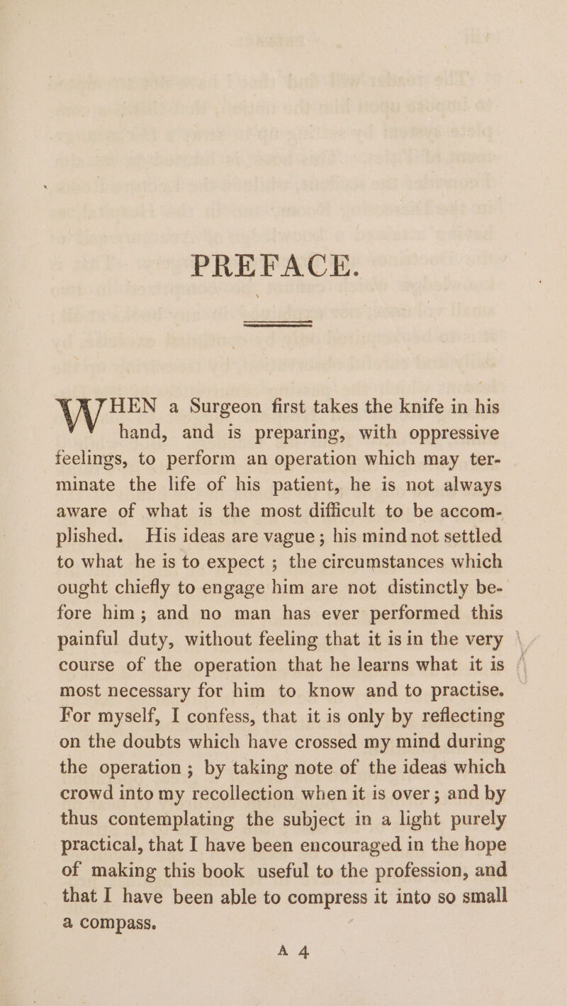 PREFACE. HEN a Surgeon first takes the knife in his Y hand, and is preparing, with oppressive feelings, to perform an operation which may ter- minate the life of his patient, he is not always plished. His ideas are vague; his mind not settled to what he is to expect ; the circumstances which fore him; and no man has ever performed this most necessary for him to know and to practise. For myself, I confess, that it is only by reflecting on the doubts which have crossed my mind during the operation ; by taking note of the ideas which crowd into my recollection when it is over; and by thus contemplating the subject in a light purely practical, that I have been encouraged in the hope of making this book useful to the profession, and that I have been able to compress it into so small a compass. A 4