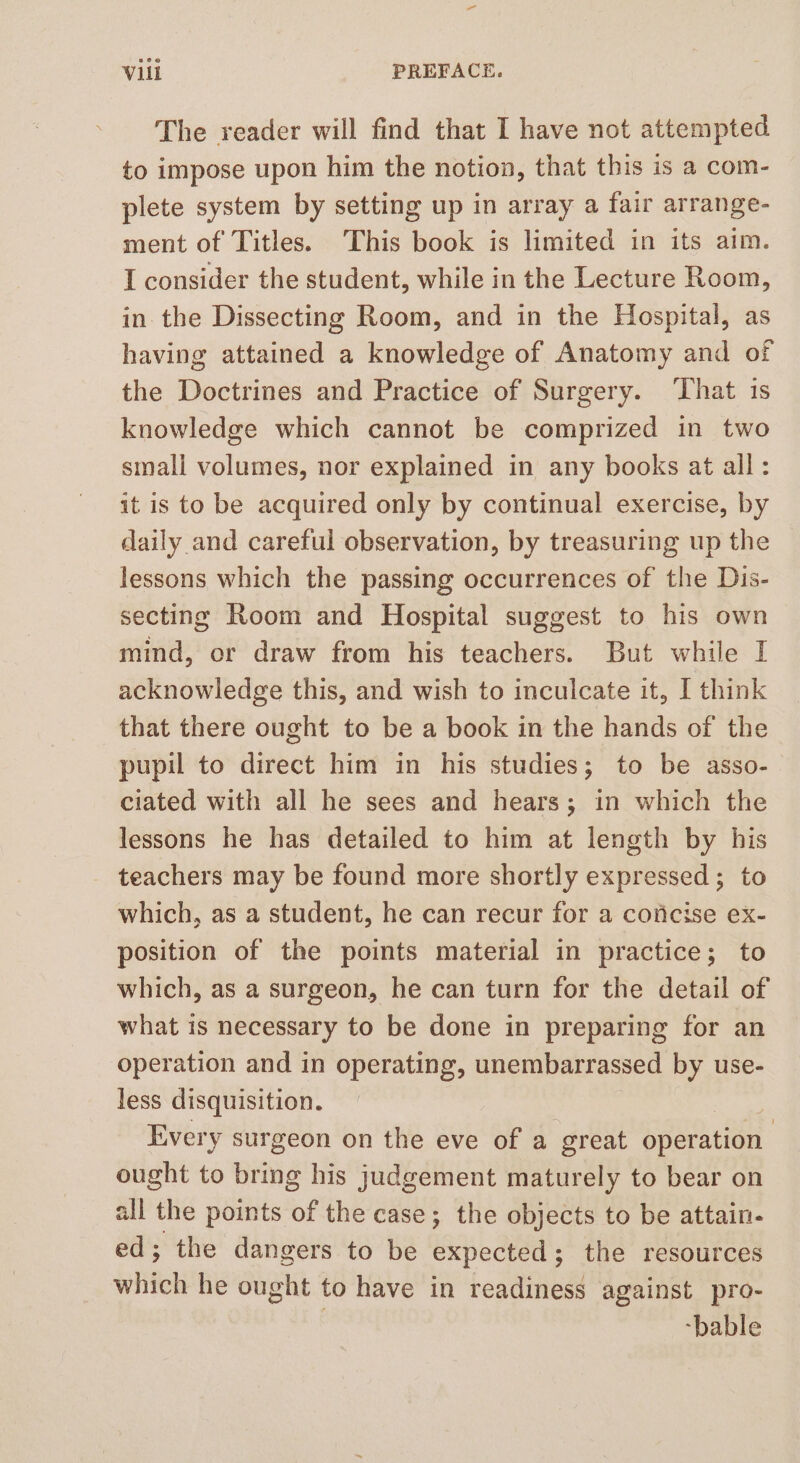 The reader will find that I have not attempted to impose upon him the notion, that this is a com- plete system by setting up in array a fair arrange- ment of Titles. This book is limited in its aim. I consider the student, while in the Lecture Room, in the Dissecting Room, and in the Hospital, as having attained a knowledge of Anatomy and of the Doctrines and Practice of Surgery. ‘That 1s knowledge which cannot be comprized in two small volumes, nor explained in any books at all: it is to be acquired only by continual exercise, by daily and careful observation, by treasuring up the lessons which the passing occurrences of the Dis- secting Room and Hospital suggest to his own mind, or draw from his teachers. But while I acknowledge this, and wish to inculcate it, I think that there ought to be a book in the hands of the pupil to direct him in his studies; to be asso- ciated with all he sees and hears; in which the lessons he has detailed to him at length by his teachers may be found more shortly expressed ; to which, as a student, he can recur for a coficise ex- position of the points material in practice; to which, as a surgeon, he can turn for the detail of what is necessary to be done in preparing for an operation and in operating, unembarrassed by use- less disquisition. Every surgeon on the eve of a great operation ought to bring his judgement maturely to bear on all the points of the case; the objects to be attain- ed; the dangers to be expected 5 the resources whfek he ought to have in readiness against pro- | -bable