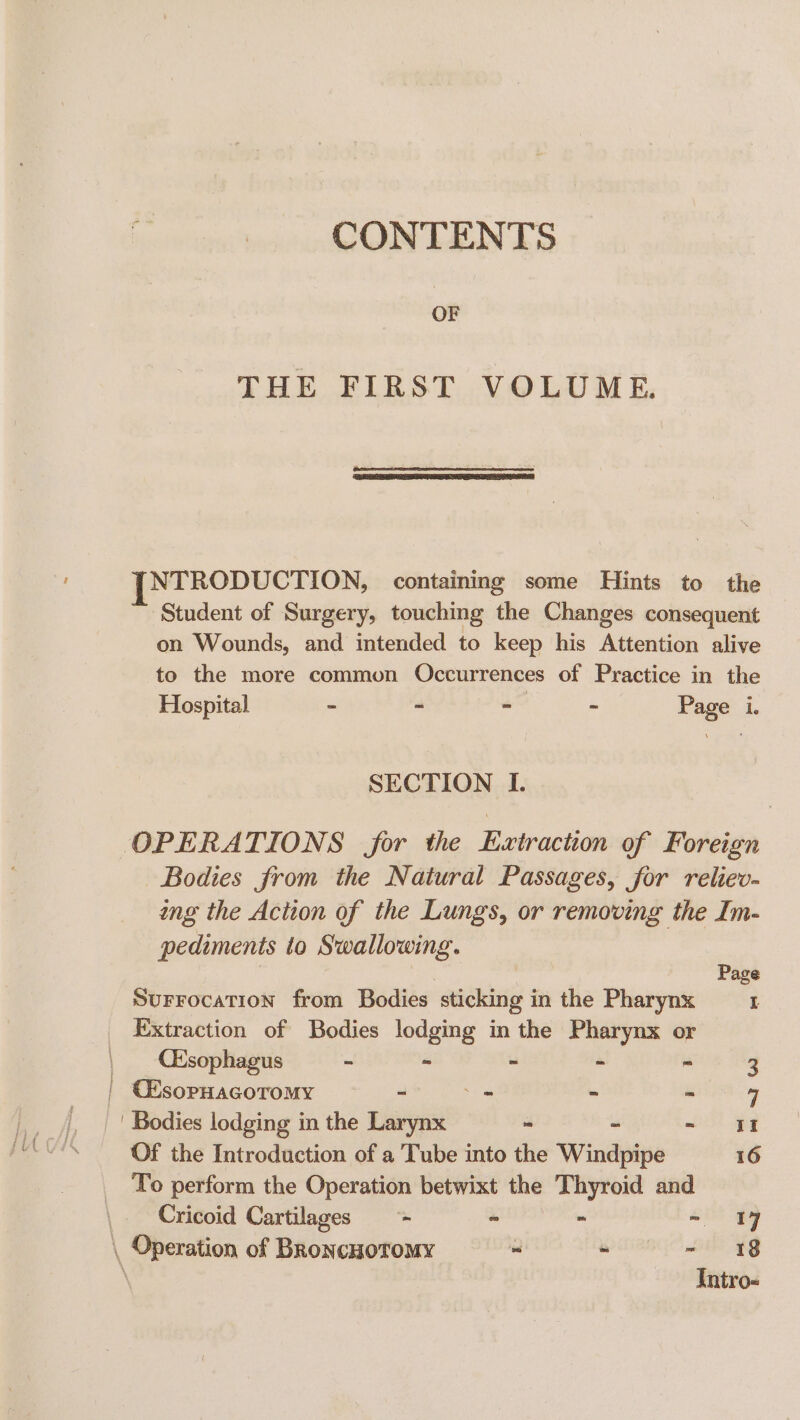 CONTENTS OF THE FIRST VOLUME. NTRODUCTION, containing some Hints to the ~ Student of Surgery, touching the Changes consequent on Wounds, and intended to keep his Attention alive to the more common Occurrences of Practice in the Hospital - ~ - ~ Page i. SECTION I. OPERATIONS for the Extraction of Foreign Bodies from the Natural Passages, for reliev- ing the Action of the Lungs, or removing the Im- pediments to Swallowing. ? Page SurrocaTion from Bodies sticking in the Pharynx a Extraction of Bodies lodging in the Pharynx or | Qksophagus - - - - - 3 | CEsopHacoromy - _ ~ Seen | | Bodies lodging in the Larynx - - It Of the Introduction of a Tube into the Windpipe 16 To perform the Operation betwixt the Thyroid and Cricoid Cartilages = - - - \ Operation of BroncuoTomy - - oi £8