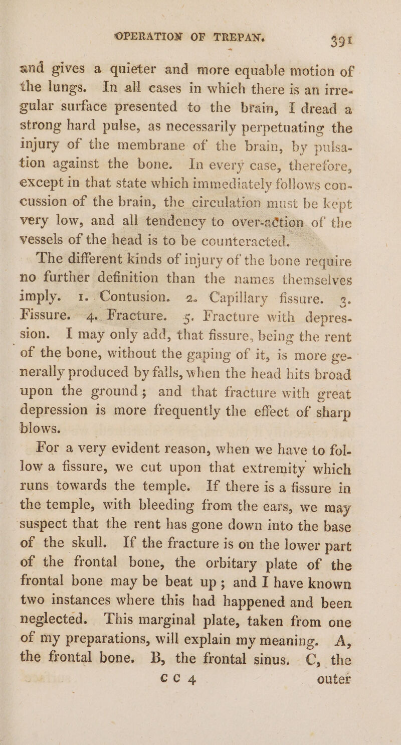 and gives a quieter and more equable motion of the lungs. In all cases in which there is an irre- gular surface presented to the brain, I dread a strong hard pulse, as necessarily perpetuating the injury of the membrane of the brain, by pulsa- tion against the bone. In every case, therefore, except in that state which immediately follows con- cussion of the brain, the circulation must be kept very low, and all tendency to over-action of the vessels of the head is to be counteracted. The different kinds of i injury of the bone require no further definition than the names themselves imply. 1..Contusion. 2. Capillary fissure. 2. Fissure. 4, Fracture. 5. Fracture with depres- sion. I may only add, that fissure, being the rent of the bone, without the gaping of it, is more ge- ner ally produced by falls, when the head hits broad upon the ground; and that fracture with great depression is more frequently the effect of sharp blows. | For a very evident reason, when we have to fol- low a fissure, we cut upon that extremity which runs towards the temple. If there is a fissure in the temple, with bleeding from the ears, we may ‘suspect that the rent has gone down into the base of the skull. If the fracture is on the lower part of the frontal bone, the orbitary plate of the frontal bone may be beat up; and I have known two instances where this had happened and been neglected. This marginal plate, taken from one of my preparations, will explain my meaning. A, the frontal bone. B, the frontal sinus. C, the Ce 4 - outer