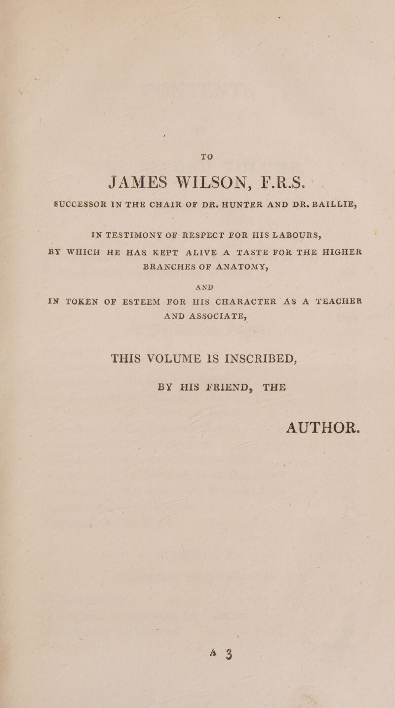 TO JAMES WILSON, F.R:S. SUCCESSOR IN THE CHAIR OF DR. HUNTER AND DR. BAILLIE, IN TESTIMONY OF RESPECT FOR HIS LABOURS, BY WHICH HE HAS KEPT ALIVE A TASTE FOR THE HIGHER BRANCHES OF ANATOMY, AND IN TOKEN OF ESTEEM FOR HIS CHARACTER AS A TEACHER AND ASSOCIATE, THIS VOLUME IS INSCRIBED, BY HIS FRIEND, THE AUTHOR.