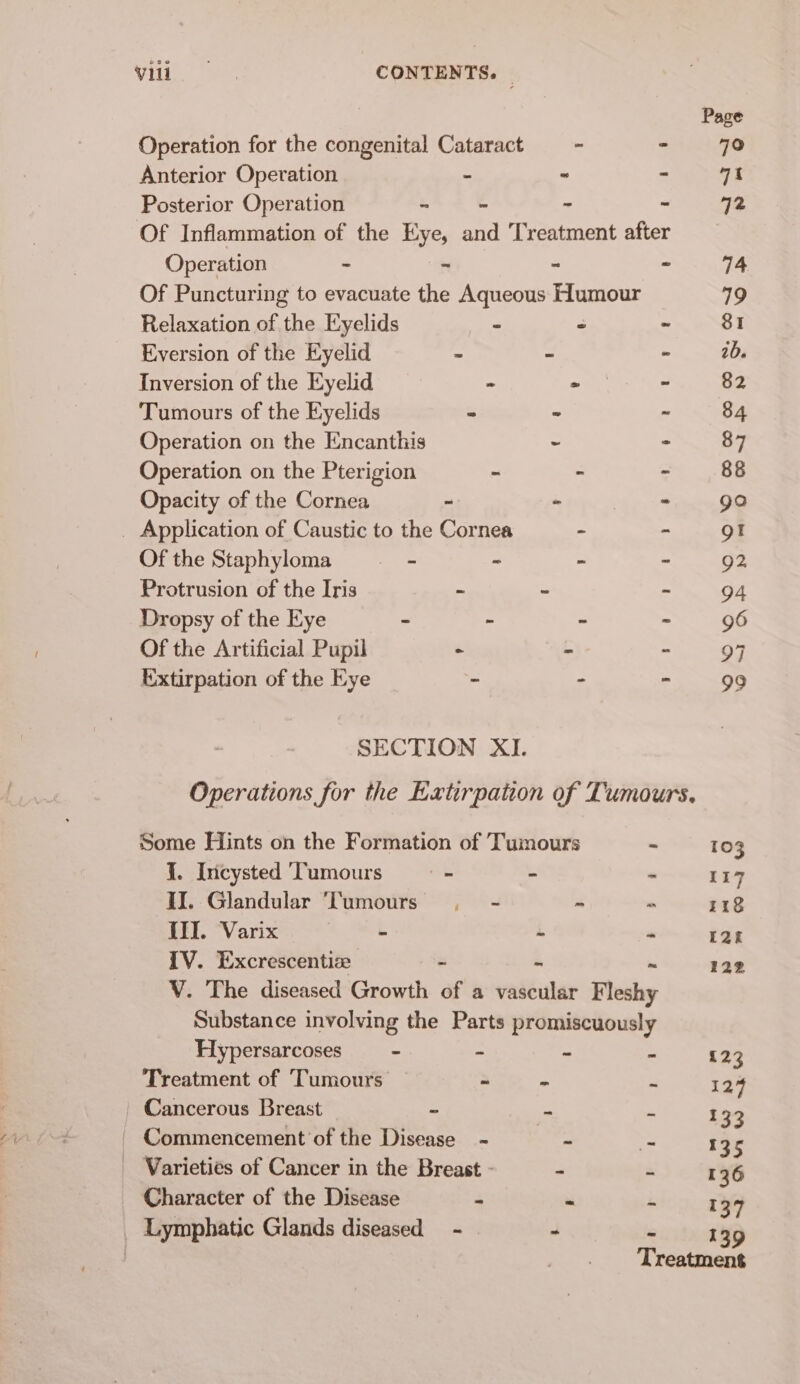 Vili: foes CONTENTS. | Page Operation for the congenital Cataract = - minal AO Anterior Operation - “ ~ qt Posterior Operation - - - - 72 Of Inflammation of the Eye, and Treatment after Operation . . a 2 rE Of Puncturing to evacuate the Aqueous Humour 19 Relaxation of the Eyelids - - - 81 Eversion of the Eyelid - - - 1d. Inversion of the Eyelid - - - 82 Tumours of the Eyelids * - . 84 Operation on the Encanthis . &gt; 87 Operation on the Pterigion - - - 88 Opacity of the Cornea ~ - - go _ Application of Caustic to the Cornea - - gt Ofthe Staphyloma -———-- - ~ - 92 Protrusion of the Iris ~ ~ - 94 Dropsy of the Eye - - - - 96 Of the Artificial Pupil - + - 97 Extirpation of the Eye - - - 99 SECTION XI. Operations for the Extirpation of Tumours. Some Hints on the Formation of Tumours ~ 103 J. Incysted Tumours mb bs  117 II. Glandular ‘Tumours . - ~ 7 118 III. Varix - , ne 12k IV. Excrescentize - 122 V. The diseased Growth of a Te Fleshy Substance involving the Parts promiscuously Hypersarcoses - - = : 123 Treatment of Tumours - = P 124 Cancerous Breast ~ - : 133 Commencement of the Disease - - al 135 _ Varieties of Cancer in the Breast - - a 136 Character of the Disease - A 137 _ Lymphatic Glands diseased - - 139 ‘Tecate