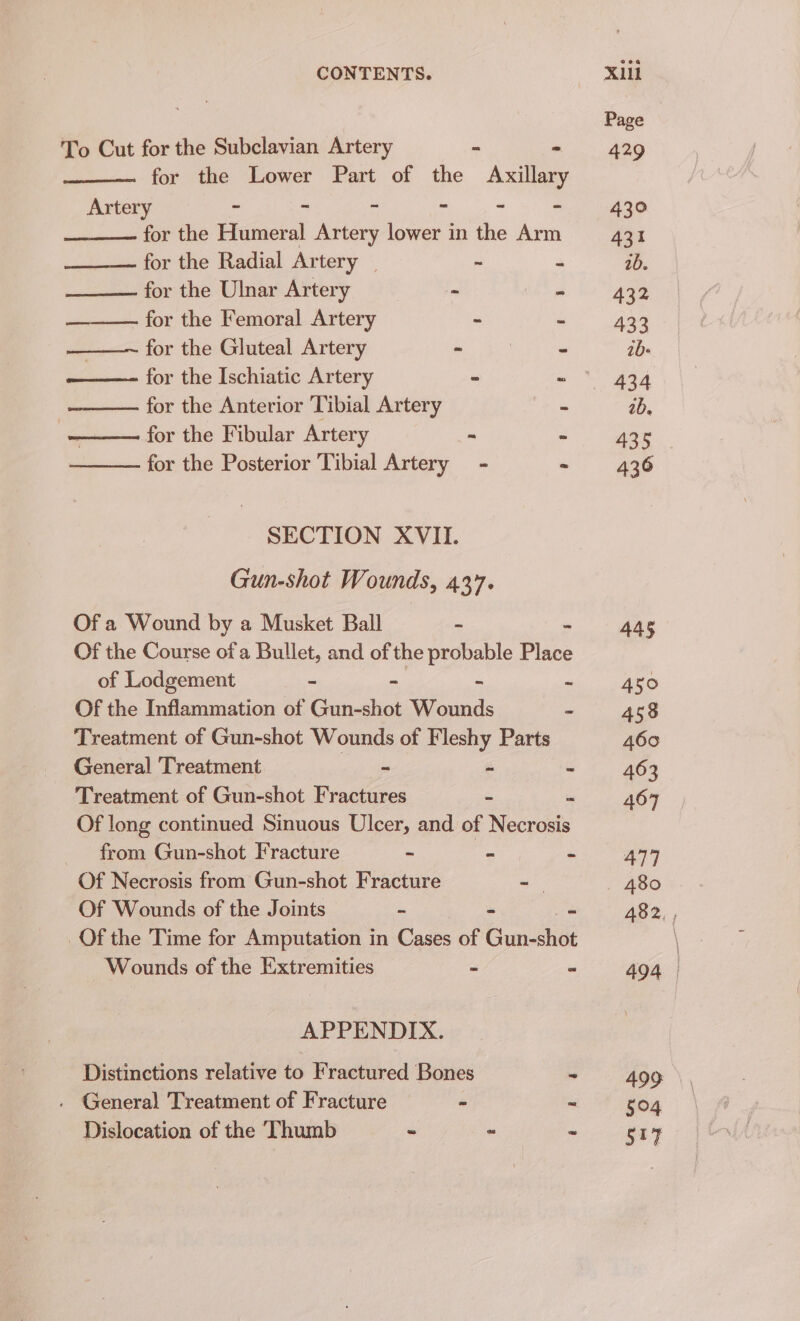 To Cut for the Subclavian Artery ba m for the Lower Part of the Axillary Artery - ~ - - - - for the Humeral Artery lower in the Arm for the Radial Artery _ r for the Ulnar Artery - for the Femoral Artery : ———~ for the Gluteal Artery - ——- for the Ischiatic Artery “ = for the Anterior Tibial Artery nf for the Fibular Artery ia ¥ for the Posterior Tibial Artery - é SECTION XVII. Gun-shot Wounds, 437. Of a Wound by a Musket Ball - Of the Course ofa Bullet, and of the probable Place of Lodgement a e os Of the Inflammation of Gun-shot Wounds Treatment of Gun-shot Wounds of Fleshy Parts General Treatment ~ a fs Treatment of Gun-shot Fractures = a Of long continued Sinuous Ulcer, and of Necrosis from Gun-shot Fracture - = Of Necrosis from Gun-shot Fracture -— Of Wounds of the Joints - _ m _Of the Time for Amputation in Cases of Gun ehét Wounds of the Extremities - APPENDIX. Distinctions relative to Fractured Bones . Genera) Treatment of Fracture - Dislocation of the Thumb ~ « Page 429 430° 431 1b. 432 433 21b- 434 2b. 435 436 445 450 458 460 463 467 477 482 494 499 504 517