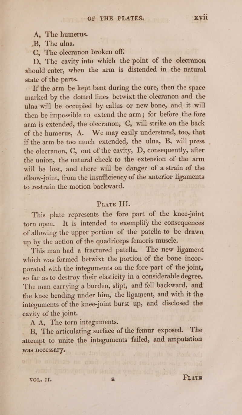 OF THE FLATES. XV A, The humerus. _B, The ulna. C, The olecranon broken off. D, The cavity into which the point of the olecranon should enter, when the arm is distended in the natural state of the parts. If the arm be kept bent during the cure, then the space marked by the dotted lines betwixt the olecranon and the ulna will be occupied by callus or new bone, and it will then be impessible to extend the arm; for before the fore arm is extended, the olecranon, C, will strike on the back of the humerus, A. We may easily understand, too, that if the arm be too much extended, the ulna, B, will press , the olecranon, C, out of the cavity, D, consequently, after the union, the natural check to the extension of the arm will be lost, and there will be danger of a strain of the elbow-joint, from the insufficiency of the anterior ligaments to restrain the motion backward. Prate III. This plate represents the fore part of the knee-joint torn open. It is intended to exemplify the consequences of allowing the upper portion of the patella to be drawn up by the action of the quadriceps femoris muscle. This man had a fractured patella. The new ligament which was formed betwixt the portion of the bone incor- porated with the integuments on the fore part of the joint, so far as to destroy their elasticity in a considerable degree. The man carrying a burden, slipt, and fell backward, and the knee bending under him, the ligament, and with it the integuments of the knee-joint burst up, and disclosed the cavity of the joint. A A, The torn integuments. B, The articulating surface of the femur exposed. The attempt to unite the integuments failed, and amputation was necessary. VOL, II. a PuLatE