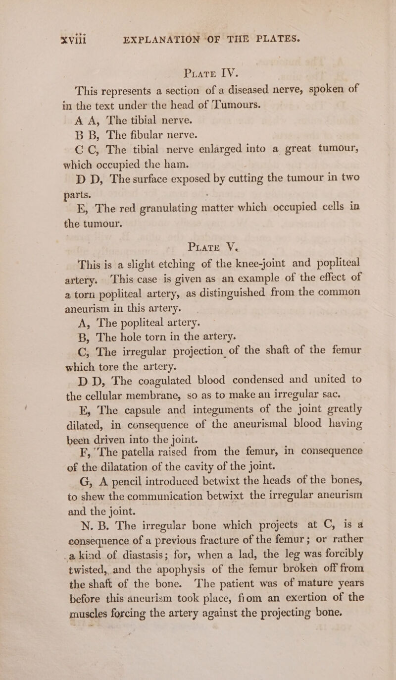 Puate IV. This represents a section of a diseased nerve, spoken of in the text under the head of ‘Tumours. A A, The tibial nerve. B B, The fibular nerve. CC, The tibial nerve enlarged into a great tumour, which occupied the ham. D D, The surface cigei by cutting the tumour in two parts. kK, The red granulating matter which occupied cells in the tumour. Puate V, This is a slight etching of the knee-joint and popliteal artery. This case is given as an example of the effect of a torn popliteal artery, as distinguished from the common aneurism in this artery. A, The popliteal artery. B, The hole torn in the artery. C, The irregular projection_of the shaft of the femur which tore the artery. D D, The coagulated blood condensed and united to the cellular membrane, so as to make an irregular sac. E, The capsule and integuments of the joint greatly dilated, in consequence of the aneurismal blood having been driven into the joint. F, ‘The patella raised from the femur, in consequence of the dilatation of the cavity of the joint. G, A pencil introduced betwixt the heads of the bones, to shew the communication betwixt the irregular aneurism and the joint. N. B. The irregular bone which projects at C, is a consequence of a previous fracture of the femur; or rather a kind of diastasis; for, when a lad, the leg was forcibly twisted, and the apophysis of the femur broken off from the shaft of the bone. The patient was of mature years before this aneurism took place, fiom an exertion of the rauscles forcing the artery against the projecting bone.