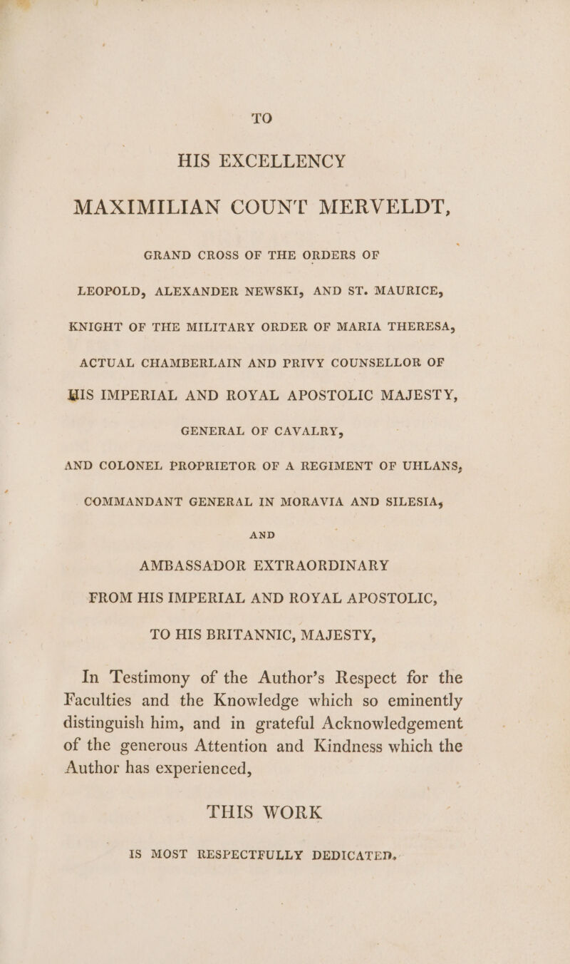 TO HIS EXCELLENCY MAXIMILIAN COUNT MERVELDT, GRAND CROSS OF THE ORDERS OF LEOPOLD, ALEXANDER NEWSKI, AND ST. MAURICE, KNIGHT OF THE MILITARY ORDER OF MARIA THERESA, ACTUAL CHAMBERLAIN AND PRIVY COUNSELLOR OF MIS IMPERIAL AND ROYAL APOSTOLIC MAJESTY, GENERAL OF CAVALRY, AND COLONEL PROPRIETOR OF A REGIMENT OF UHLANS, COMMANDANT GENERAL IN MORAVIA AND SILESIAs5 AND AMBASSADOR EXTRAORDINARY TROM HIS IMPERIAL AND ROYAL APOSTOLIC, TO HIS BRITANNIC, MAJESTY, In Testimony of the Author’s Respect for the Faculties and the Knowledge which so eminently distinguish him, and in grateful Acknowledgement of the generous Attention and Kindness which the Author has experienced, THIS WORK IS MOST RESPECTFULLY DEDICATED.